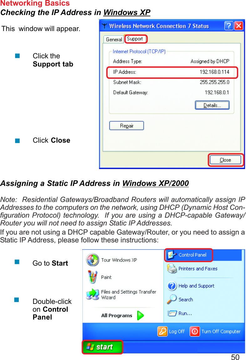 50Networking BasicsChecking the IP Address in Windows XPThis  window will appear.Click theSupport tabClick CloseAssigning a Static IP Address in Windows XP/2000Note:  Residential Gateways/Broadband Routers will automatically assign IPAddresses to the computers on the network, using DHCP (Dynamic Host Con-figuration Protocol) technology.  If you are using a DHCP-capable Gateway/Router you will not need to assign Static IP Addresses.If you are not using a DHCP capable Gateway/Router, or you need to assign aStatic IP Address, please follow these instructions:Go to StartDouble-clickon ControlPanel
