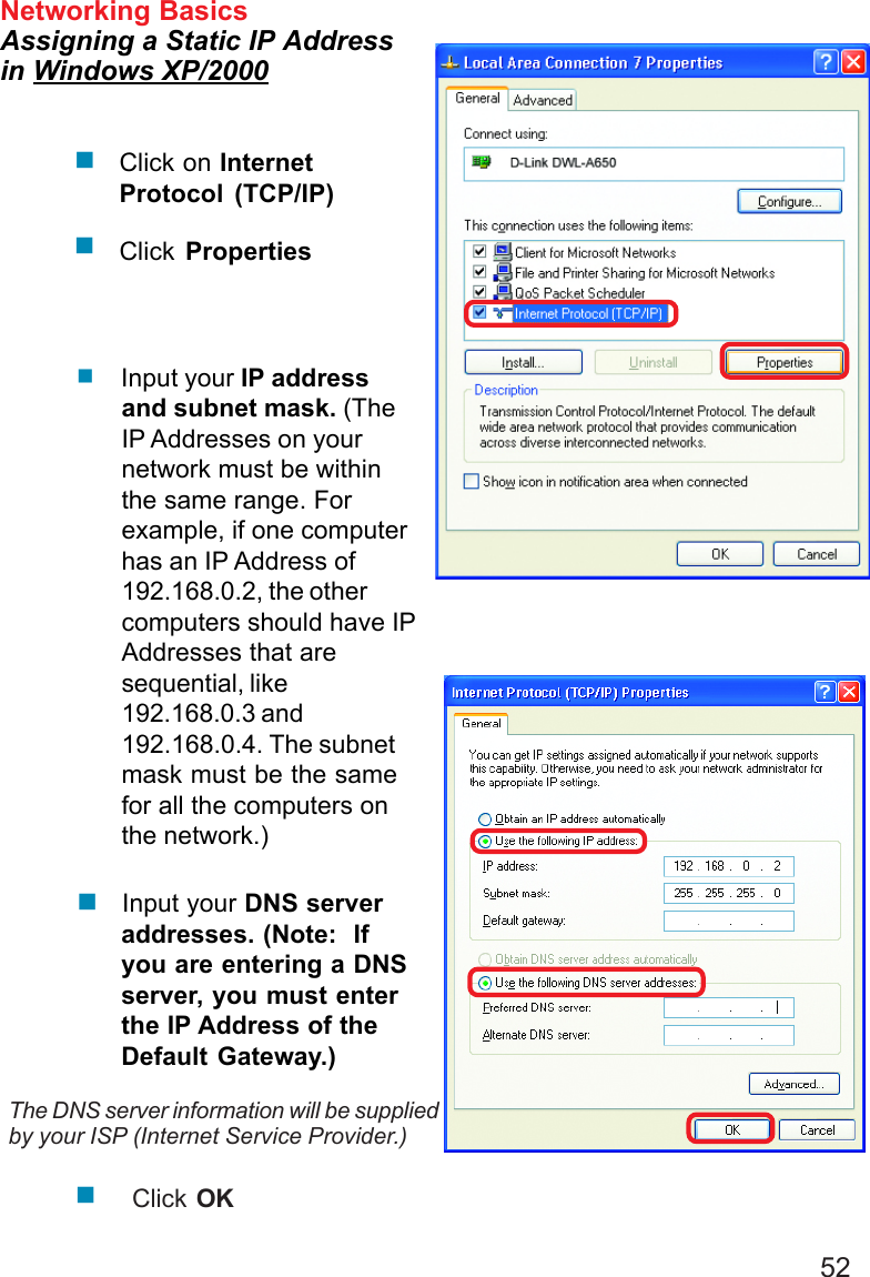 52 Input your IP addressand subnet mask. (TheIP Addresses on yournetwork must be withinthe same range. Forexample, if one computerhas an IP Address of192.168.0.2, the othercomputers should have IPAddresses that aresequential, like192.168.0.3 and192.168.0.4. The subnetmask must be the samefor all the computers onthe network.)Networking BasicsAssigning a Static IP Addressin Windows XP/2000 Input your DNS serveraddresses. (Note:  Ifyou are entering a DNSserver, you must enterthe IP Address of theDefault Gateway.)The DNS server information will be suppliedby your ISP (Internet Service Provider.)Click OKClick on InternetProtocol (TCP/IP)Click Properties