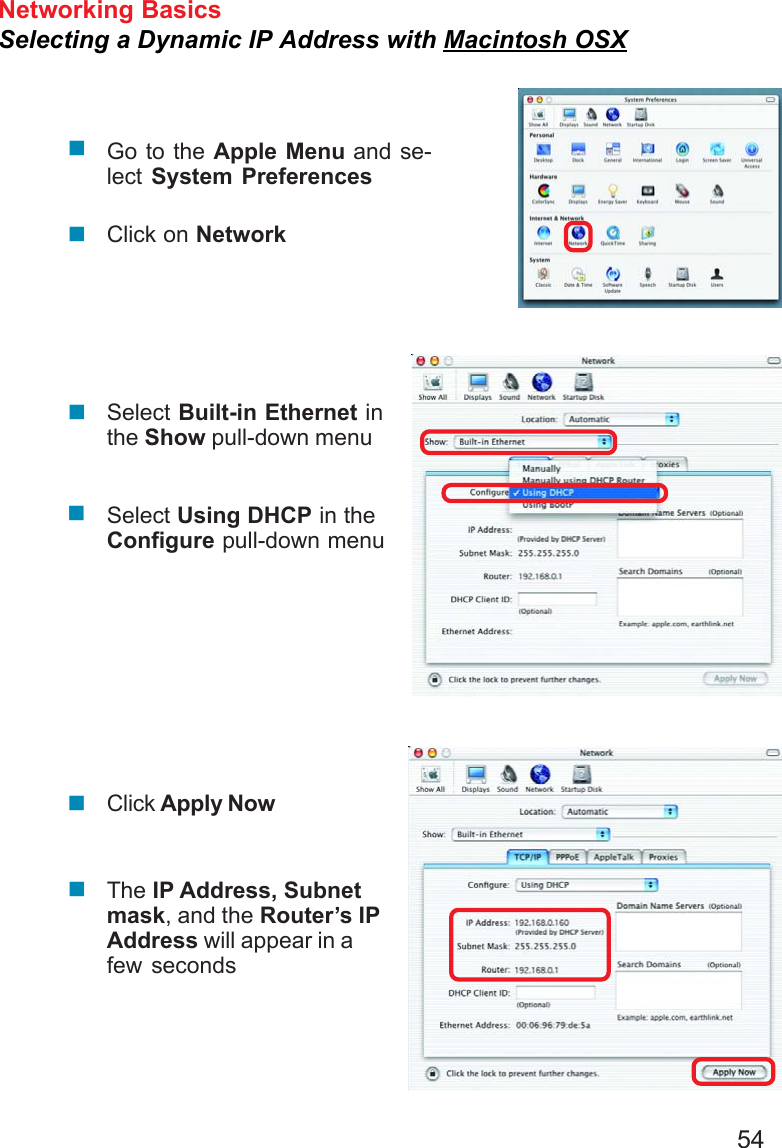 54Networking BasicsSelecting a Dynamic IP Address with Macintosh OSXGo to the Apple Menu and se-lect System PreferencesClick on NetworkSelect Built-in Ethernet inthe Show pull-down menuSelect Using DHCP in theConfigure pull-down menuClick Apply NowThe IP Address, Subnetmask, and the Router’s IPAddress will appear in afew seconds