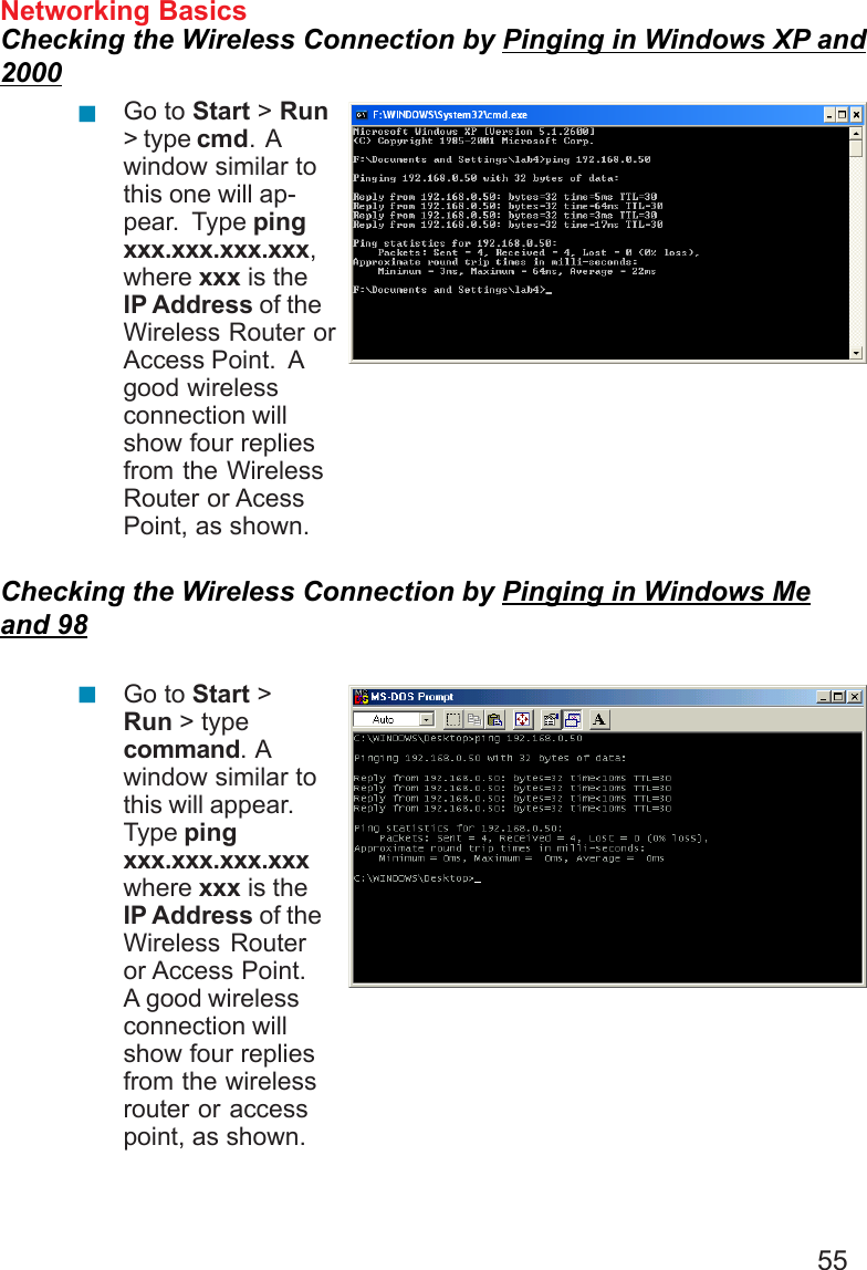 55Networking BasicsChecking the Wireless Connection by Pinging in Windows XP and2000Checking the Wireless Connection by Pinging in Windows Meand 98Go to Start &gt; Run&gt; type cmd.  Awindow similar tothis one will ap-pear.  Type pingxxx.xxx.xxx.xxx,where xxx is theIP Address of theWireless Router orAccess Point.  Agood wirelessconnection willshow four repliesfrom the WirelessRouter or AcessPoint, as shown.Go to Start &gt;Run &gt; typecommand.  Awindow similar tothis will appear.Type pingxxx.xxx.xxx.xxxwhere xxx is theIP Address of theWireless Routeror Access Point.A good wirelessconnection willshow four repliesfrom the wirelessrouter or accesspoint, as shown.