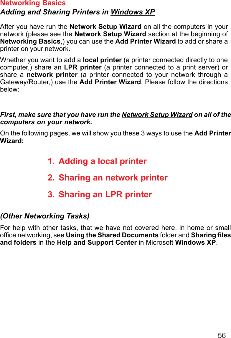56Networking BasicsAdding and Sharing Printers in Windows XPAfter you have run the Network Setup Wizard on all the computers in yournetwork (please see the Network Setup Wizard section at the beginning ofNetworking Basics,) you can use the Add Printer Wizard to add or share aprinter on your network.Whether you want to add a local printer (a printer connected directly to onecomputer,) share an LPR printer (a printer connected to a print server) orshare a network printer (a printer connected to your network through aGateway/Router,) use the Add Printer Wizard. Please follow the directionsbelow:First, make sure that you have run the Network Setup Wizard on all of thecomputers on your network.On the following pages, we will show you these 3 ways to use the Add PrinterWizard:1. Adding a local printer2. Sharing an network printer3. Sharing an LPR printerFor help with other tasks, that we have not covered here, in home or smalloffice networking, see Using the Shared Documents folder and Sharing filesand folders in the Help and Support Center in Microsoft Windows XP.(Other Networking Tasks)