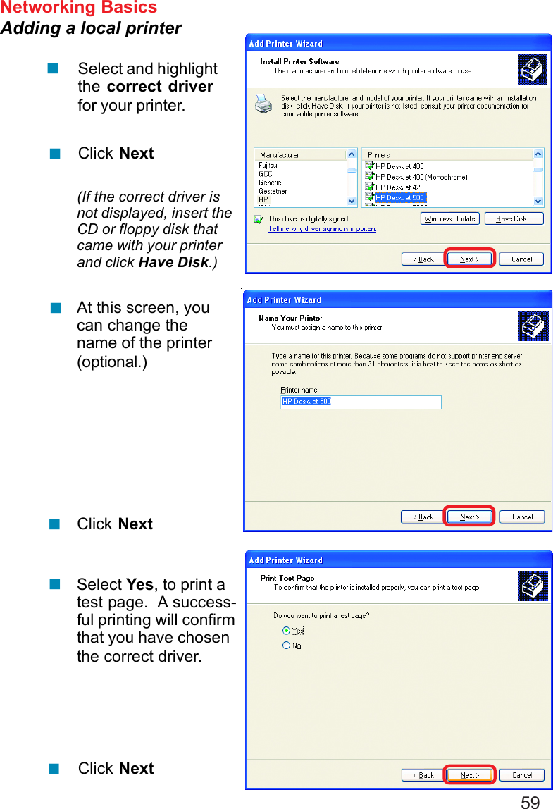 59Networking BasicsAdding a local printerSelect and highlightthe correct driverfor your printer.Click Next(If the correct driver isnot displayed, insert theCD or floppy disk thatcame with your printerand click Have Disk.)At this screen, youcan change thename of the printer(optional.)Click NextSelect Yes, to print atest page.  A success-ful printing will confirmthat you have chosenthe correct driver.Click Next