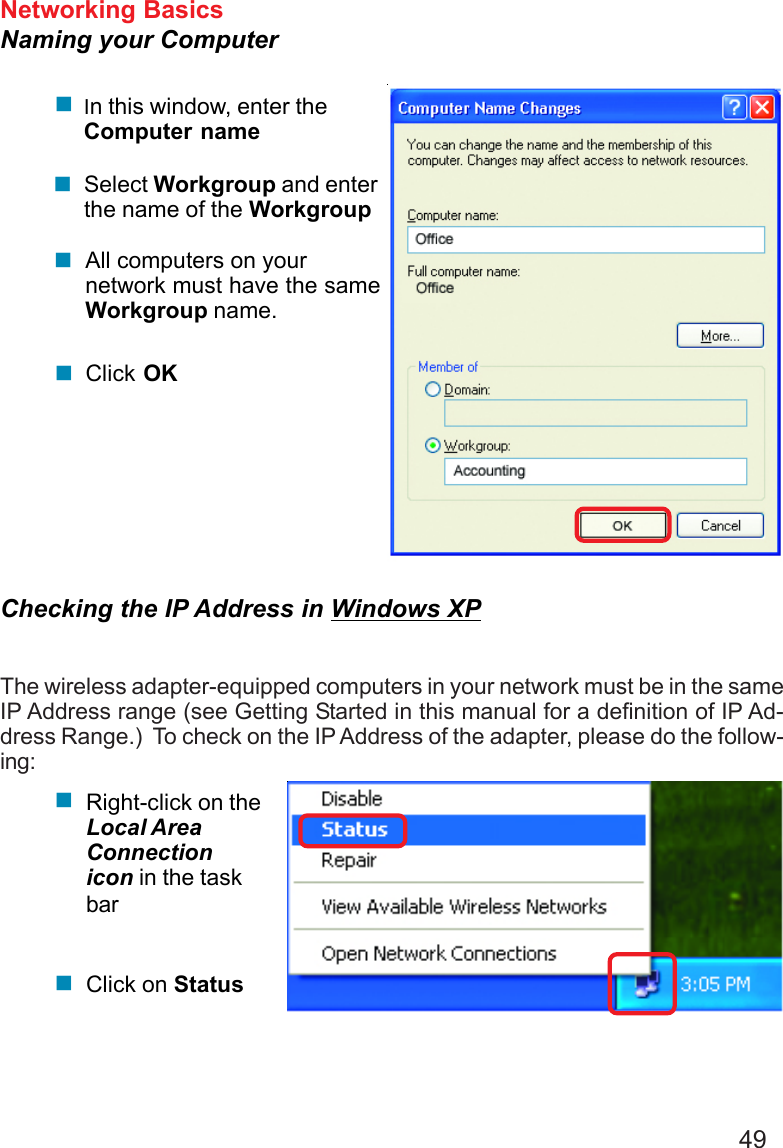 49Networking BasicsNaming your ComputerIn this window, enter theComputer nameSelect Workgroup and enterthe name of the WorkgroupAll computers on yournetwork must have the sameWorkgroup name.Click OKChecking the IP Address in Windows XPThe wireless adapter-equipped computers in your network must be in the sameIP Address range (see Getting Started in this manual for a definition of IP Ad-dress Range.)  To check on the IP Address of the adapter, please do the follow-ing:Right-click on theLocal AreaConnectionicon in the taskbarClick on Status