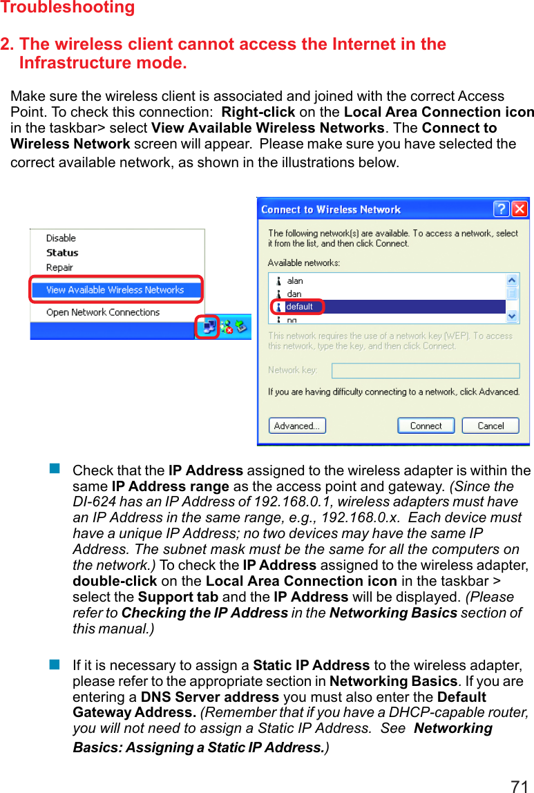712. The wireless client cannot access the Internet in the    Infrastructure mode.Make sure the wireless client is associated and joined with the correct AccessPoint. To check this connection:  Right-click on the Local Area Connection iconin the taskbar&gt; select View Available Wireless Networks. The Connect toWireless Network screen will appear.  Please make sure you have selected thecorrect available network, as shown in the illustrations below.TroubleshootingCheck that the IP Address assigned to the wireless adapter is within thesame IP Address range as the access point and gateway. (Since theDI-624 has an IP Address of 192.168.0.1, wireless adapters must havean IP Address in the same range, e.g., 192.168.0.x.  Each device musthave a unique IP Address; no two devices may have the same IPAddress. The subnet mask must be the same for all the computers onthe network.) To check the IP Address assigned to the wireless adapter,double-click on the Local Area Connection icon in the taskbar &gt;select the Support tab and the IP Address will be displayed. (Pleaserefer to Checking the IP Address in the Networking Basics section ofthis manual.)If it is necessary to assign a Static IP Address to the wireless adapter,please refer to the appropriate section in Networking Basics. If you areentering a DNS Server address you must also enter the DefaultGateway Address. (Remember that if you have a DHCP-capable router,you will not need to assign a Static IP Address.  See  NetworkingBasics: Assigning a Static IP Address.)default