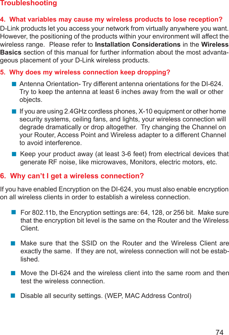 74Troubleshooting4.  What variables may cause my wireless products to lose reception?D-Link products let you access your network from virtually anywhere you want.However, the positioning of the products within your environment will affect thewireless range.  Please refer to Installation Considerations in the WirelessBasics section of this manual for further information about the most advanta-geous placement of your D-Link wireless products.5.  Why does my wireless connection keep dropping?6.  Why can’t I get a wireless connection?If you have enabled Encryption on the DI-624, you must also enable encryptionon all wireless clients in order to establish a wireless connection.Make sure that the SSID on the Router and the Wireless Client areexactly the same.  If they are not, wireless connection will not be estab-lished.Antenna Orientation- Try different antenna orientations for the DI-624.Try to keep the antenna at least 6 inches away from the wall or otherobjects.If you are using 2.4GHz cordless phones, X-10 equipment or other homesecurity systems, ceiling fans, and lights, your wireless connection willdegrade dramatically or drop altogether.  Try changing the Channel onyour Router, Access Point and Wireless adapter to a different Channelto avoid interference.Keep your product away (at least 3-6 feet) from electrical devices thatgenerate RF noise, like microwaves, Monitors, electric motors, etc.For 802.11b, the Encryption settings are: 64, 128, or 256 bit.  Make surethat the encryption bit level is the same on the Router and the WirelessClient.Move the DI-624 and the wireless client into the same room and thentest the wireless connection.Disable all security settings. (WEP, MAC Address Control)