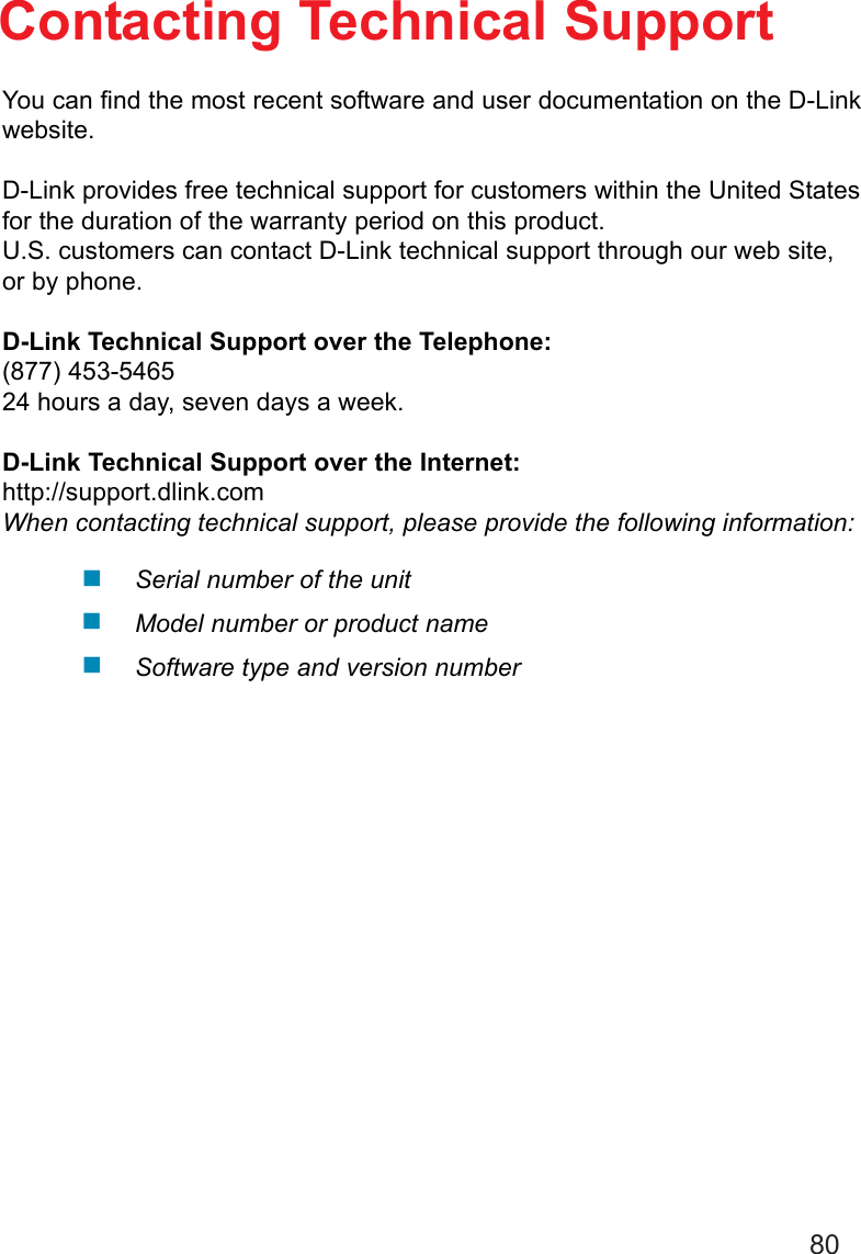 80Contacting Technical SupportYou can find the most recent software and user documentation on the D-Linkwebsite.D-Link provides free technical support for customers within the United Statesfor the duration of the warranty period on this product.U.S. customers can contact D-Link technical support through our web site,or by phone.D-Link Technical Support over the Telephone:(877) 453-546524 hours a day, seven days a week.D-Link Technical Support over the Internet:http://support.dlink.comWhen contacting technical support, please provide the following information:Serial number of the unitModel number or product nameSoftware type and version number