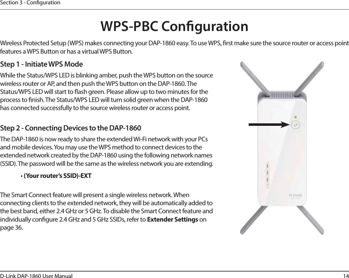 14D-Link DAP-1860 User ManualSection 3 - CongurationWPS-PBC CongurationStep 1 - Initiate WPS ModeWhile the Status/WPS LED is blinking amber, push the WPS button on the source wireless router or AP, and then push the WPS button on the DAP-1860. The Status/WPS LED will start to ash green. Please allow up to two minutes for the process to nish. The Status/WPS LED will turn solid green when the DAP-1860 has connected successfully to the source wireless router or access point.Step 2 - Connecting Devices to the DAP-1860The DAP-1860 is now ready to share the extended Wi-Fi network with your PCs and mobile devices. You may use the WPS method to connect devices to the extended network created by the DAP-1860 using the following network names (SSID). The password will be the same as the wireless network you are extending.• (Your router’s SSID)-EXTThe Smart Connect feature will present a single wireless network. When connecting clients to the extended network, they will be automatically added to the best band, either 2.4 GHz or 5 GHz. To disable the Smart Connect feature and individually congure 2.4 GHz and 5 GHz SSIDs, refer to Extender Settings on page 36.Wireless Protected Setup (WPS) makes connecting your DAP-1860 easy. To use WPS, rst make sure the source router or access point features a WPS Button or has a virtual WPS Button. 