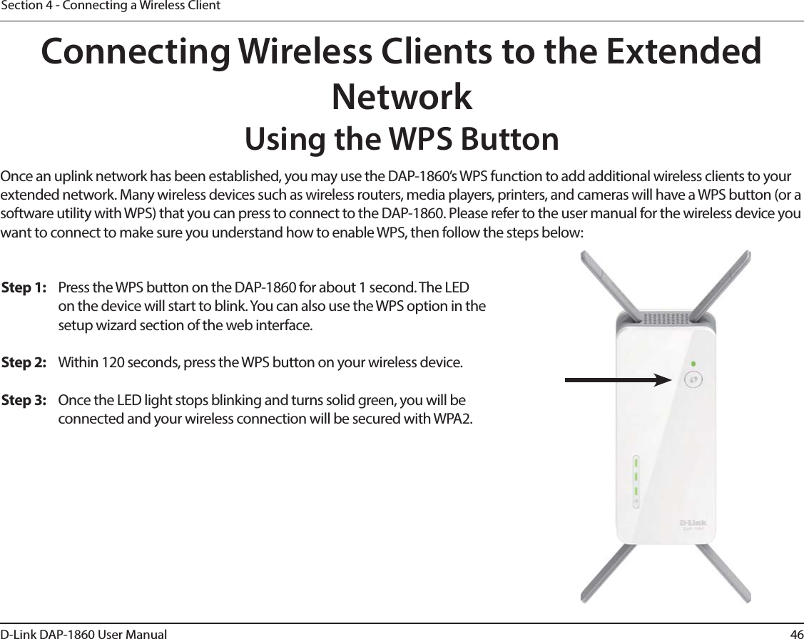 46D-Link DAP-1860 User ManualSection 4 - Connecting a Wireless ClientConnecting Wireless Clients to the Extended NetworkUsing the WPS ButtonOnce an uplink network has been established, you may use the DAP-1860’s WPS function to add additional wireless clients to your extended network. Many wireless devices such as wireless routers, media players, printers, and cameras will have a WPS button (or a software utility with WPS) that you can press to connect to the DAP-1860. Please refer to the user manual for the wireless device you want to connect to make sure you understand how to enable WPS, then follow the steps below:Step 1:  Press the WPS button on the DAP-1860 for about 1 second. The LED on the device will start to blink. You can also use the WPS option in the setup wizard section of the web interface. Step 2:  Within 120 seconds, press the WPS button on your wireless device.Step 3:  Once the LED light stops blinking and turns solid green, you will be connected and your wireless connection will be secured with WPA2.