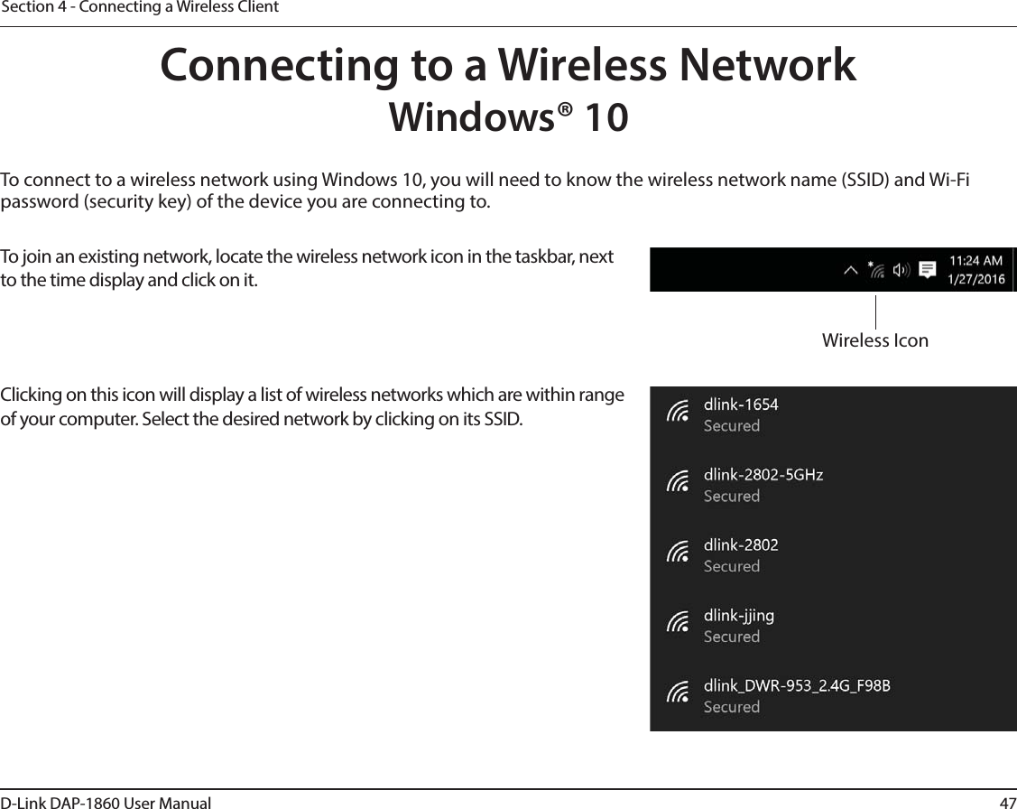 47D-Link DAP-1860 User ManualSection 4 - Connecting a Wireless ClientTo connect to a wireless network using Windows 10, you will need to know the wireless network name (SSID) and Wi-Fi password (security key) of the device you are connecting to. To join an existing network, locate the wireless network icon in the taskbar, next to the time display and click on it. Wireless IconClicking on this icon will display a list of wireless networks which are within range of your computer. Select the desired network by clicking on its SSID.Connecting to a Wireless NetworkWindows® 10