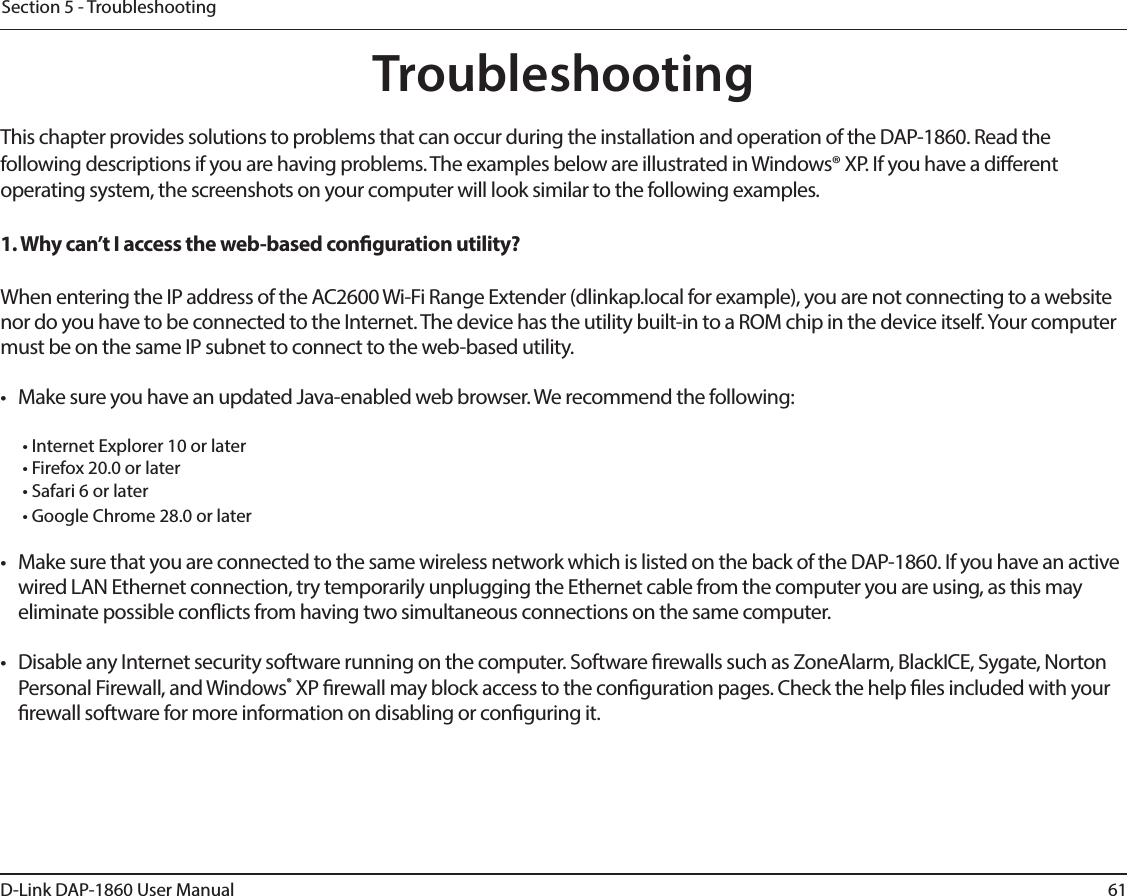 61D-Link DAP-1860 User ManualSection 5 - TroubleshootingTroubleshootingThis chapter provides solutions to problems that can occur during the installation and operation of the DAP-1860. Read the following descriptions if you are having problems. The examples below are illustrated in Windows® XP. If you have a dierent operating system, the screenshots on your computer will look similar to the following examples.1. Why can’t I access the web-based conguration utility?When entering the IP address of the AC2600 Wi-Fi Range Extender (dlinkap.local for example), you are not connecting to a website nor do you have to be connected to the Internet. The device has the utility built-in to a ROM chip in the device itself. Your computer must be on the same IP subnet to connect to the web-based utility. •  Make sure you have an updated Java-enabled web browser. We recommend the following:  • Internet Explorer 10 or later• Firefox 20.0 or later• Safari 6 or later• Google Chrome 28.0 or later•  Make sure that you are connected to the same wireless network which is listed on the back of the DAP-1860. If you have an active wired LAN Ethernet connection, try temporarily unplugging the Ethernet cable from the computer you are using, as this may eliminate possible conicts from having two simultaneous connections on the same computer. •  Disable any Internet security software running on the computer. Software rewalls such as ZoneAlarm, BlackICE, Sygate, Norton Personal Firewall, and Windows® XP rewall may block access to the conguration pages. Check the help les included with your rewall software for more information on disabling or conguring it.