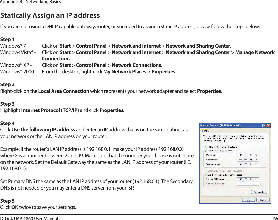 66D-Link DAP-1860 User ManualAppendix B - Networking BasicsStatically Assign an IP addressIf you are not using a DHCP capable gateway/router, or you need to assign a static IP address, please follow the steps below:Step 1Windows® 7 -  Click on Start &gt; Control Panel &gt; Network and Internet &gt; Network and Sharing Center.Windows Vista® -  Click on Start &gt; Control Panel &gt; Network and Internet &gt; Network and Sharing Center &gt; Manage Network    Connections.Windows® XP -  Click on Start &gt; Control Panel &gt; Network Connections.Windows® 2000 -  From the desktop, right-click My Network Places &gt; Properties.Step 2Right-click on the Local Area Connection which represents your network adapter and select Properties.Step 3Highlight Internet Protocol (TCP/IP) and click Properties.Step 4Click Use the following IP address and enter an IP address that is on the same subnet as your network or the LAN IP address on your router. Example: If the router´s LAN IP address is 192.168.0.1, make your IP address 192.168.0.X where X is a number between 2 and 99. Make sure that the number you choose is not in use on the network. Set the Default Gateway the same as the LAN IP address of your router (I.E. 192.168.0.1). Set Primary DNS the same as the LAN IP address of your router (192.168.0.1). The Secondary DNS is not needed or you may enter a DNS server from your ISP.Step 5Click OK twice to save your settings.