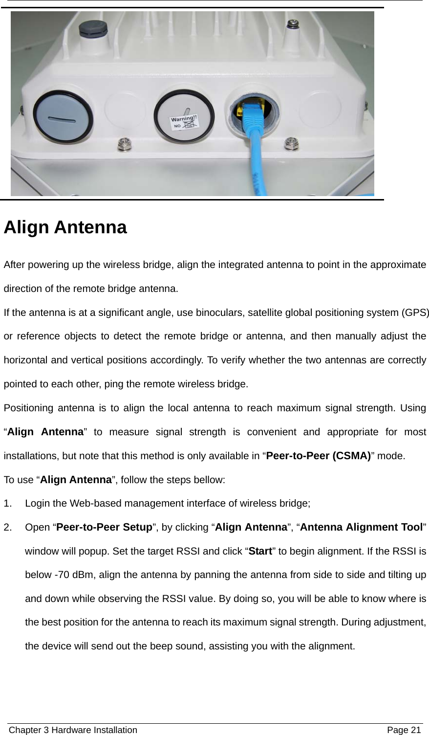  Chapter 3 Hardware Installation  Page 21 Align Antenna After powering up the wireless bridge, align the integrated antenna to point in the approximate direction of the remote bridge antenna. If the antenna is at a significant angle, use binoculars, satellite global positioning system (GPS) or reference objects to detect the remote bridge or antenna, and then manually adjust the horizontal and vertical positions accordingly. To verify whether the two antennas are correctly pointed to each other, ping the remote wireless bridge. Positioning antenna is to align the local antenna to reach maximum signal strength. Using “Align Antenna” to measure signal strength is convenient and appropriate for most installations, but note that this method is only available in “Peer-to-Peer (CSMA)” mode. To use “Align Antenna”, follow the steps bellow: 1.  Login the Web-based management interface of wireless bridge; 2. Open “Peer-to-Peer Setup”, by clicking “Align Antenna”, “Antenna Alignment Tool” window will popup. Set the target RSSI and click “Start” to begin alignment. If the RSSI is below -70 dBm, align the antenna by panning the antenna from side to side and tilting up and down while observing the RSSI value. By doing so, you will be able to know where is the best position for the antenna to reach its maximum signal strength. During adjustment, the device will send out the beep sound, assisting you with the alignment. 