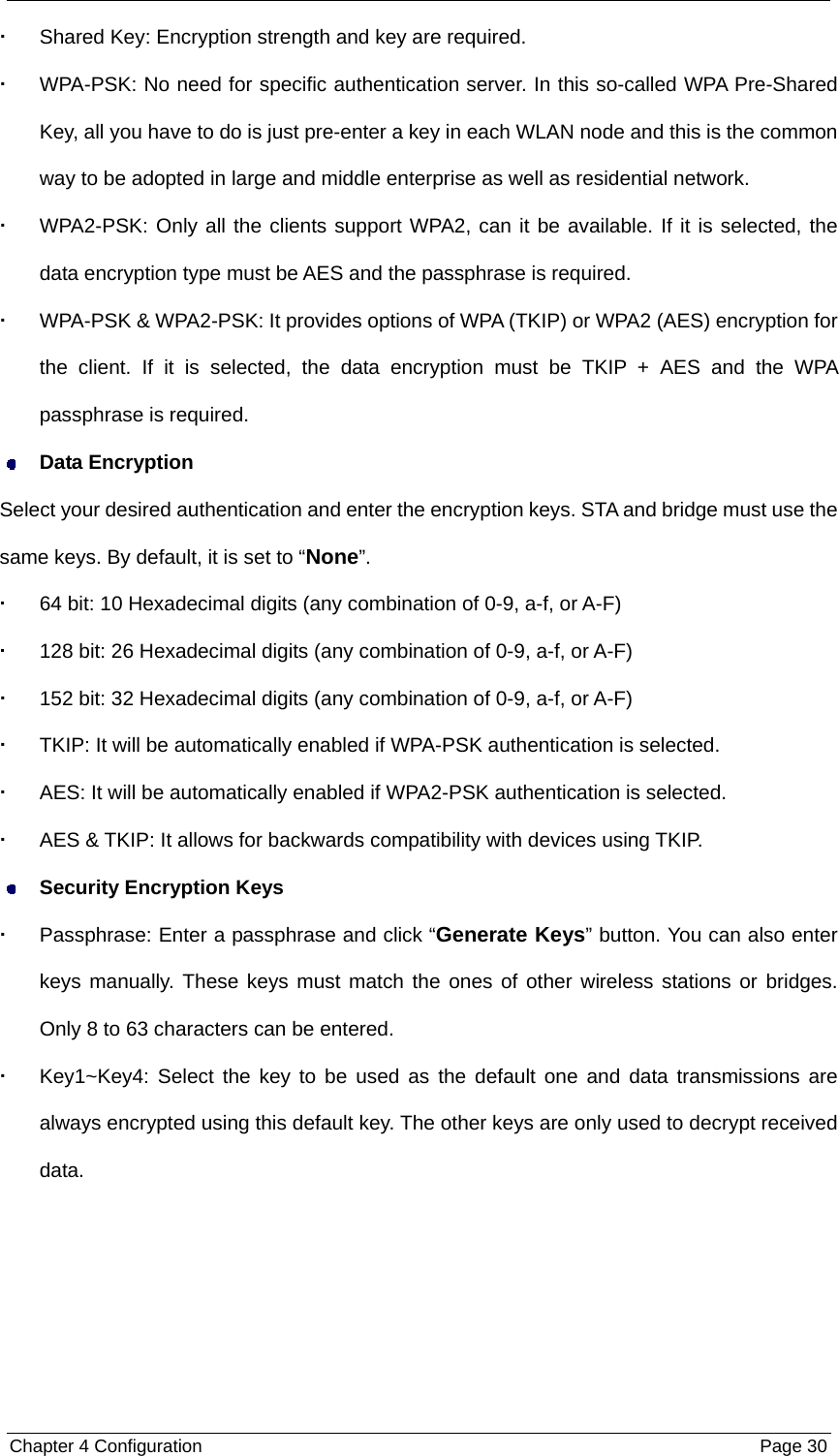  Chapter 4 Configuration  Page 30  Shared Key: Encryption strength and key are required.   WPA-PSK: No need for specific authentication server. In this so-called WPA Pre-Shared Key, all you have to do is just pre-enter a key in each WLAN node and this is the common way to be adopted in large and middle enterprise as well as residential network.   WPA2-PSK: Only all the clients support WPA2, can it be available. If it is selected, the data encryption type must be AES and the passphrase is required.   WPA-PSK &amp; WPA2-PSK: It provides options of WPA (TKIP) or WPA2 (AES) encryption for the client. If it is selected, the data encryption must be TKIP + AES and the WPA passphrase is required.  Data Encryption Select your desired authentication and enter the encryption keys. STA and bridge must use the same keys. By default, it is set to “None”.   64 bit: 10 Hexadecimal digits (any combination of 0-9, a-f, or A-F)   128 bit: 26 Hexadecimal digits (any combination of 0-9, a-f, or A-F)   152 bit: 32 Hexadecimal digits (any combination of 0-9, a-f, or A-F)   TKIP: It will be automatically enabled if WPA-PSK authentication is selected.   AES: It will be automatically enabled if WPA2-PSK authentication is selected.     AES &amp; TKIP: It allows for backwards compatibility with devices using TKIP.  Security Encryption Keys   Passphrase: Enter a passphrase and click “Generate Keys” button. You can also enter keys manually. These keys must match the ones of other wireless stations or bridges. Only 8 to 63 characters can be entered.   Key1~Key4: Select the key to be used as the default one and data transmissions are always encrypted using this default key. The other keys are only used to decrypt received data. 