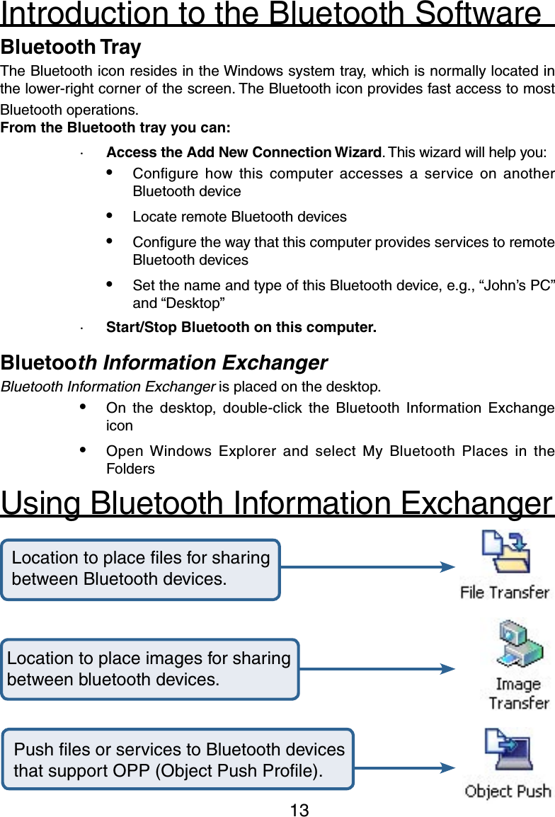13Introduction to the Bluetooth SoftwareBluetooth TrayThe Bluetooth icon resides in the Windows system tray, which is normally located in the lower-right corner of the screen. The Bluetooth icon provides fast access to most Bluetooth operations.From the Bluetooth tray you can:·  Access the Add New Connection Wizard. This wizard will help you:•  Conﬁgure  how this  computer  accesses  a  service  on  another Bluetooth device•  Locate remote Bluetooth devices•  Conﬁgure the way that this computer provides services to remote Bluetooth devices•  Set the name and type of this Bluetooth device, e.g., “John’s PC” and “Desktop”·  Start/Stop Bluetooth on this computer.Bluetooth Information ExchangerBluetooth Information Exchanger is placed on the desktop.•  On  the  desktop,  double-click  the  Bluetooth  Information  Exchange icon•  Open Windows  Explorer and  select  My  Bluetooth  Places  in  the Folders Location to place ﬁles for sharing between Bluetooth devices.Location to place images for sharing between bluetooth devices.Push ﬁles or services to Bluetooth devices that support OPP (Object Push Proﬁle).Using Bluetooth Information Exchanger