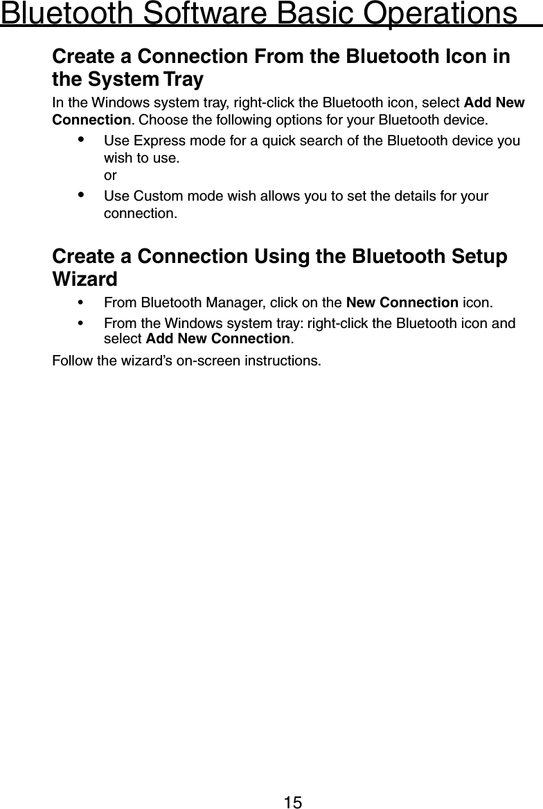 15Bluetooth Software Basic Operations  Create a Connection From the Bluetooth Icon in     the System Tray  In the Windows system tray, right-click the Bluetooth icon, select Add New    Connection. Choose the following options for your Bluetooth device.•  Use Express mode for a quick search of the Bluetooth device you wish to use.  or•  Use Custom mode wish allows you to set the details for your connection.  Create a Connection Using the Bluetooth Setup     Wizard•  From Bluetooth Manager, click on the New Connection icon.•  From the Windows system tray: right-click the Bluetooth icon and select Add New Connection.  Follow the wizard’s on-screen instructions.   