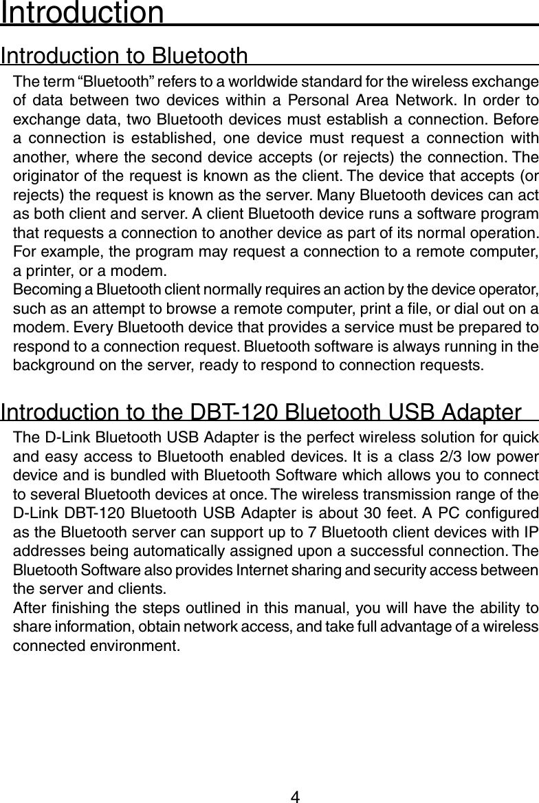 4IntroductionIntroduction to BluetoothThe term “Bluetooth” refers to a worldwide standard for the wireless exchange of  data  between  two devices  within  a  Personal  Area  Network.  In  order  to exchange data, two Bluetooth devices must establish a connection. Before a  connection  is  established,  one  device must  request  a  connection  with another, where the second device accepts (or rejects) the connection. The originator of the request is known as the client. The device that accepts (or rejects) the request is known as the server. Many Bluetooth devices can act as both client and server. A client Bluetooth device runs a software program that requests a connection to another device as part of its normal operation. For example, the program may request a connection to a remote computer, a printer, or a modem. Becoming a Bluetooth client normally requires an action by the device operator, such as an attempt to browse a remote computer, print a ﬁle, or dial out on a modem. Every Bluetooth device that provides a service must be prepared to respond to a connection request. Bluetooth software is always running in the background on the server, ready to respond to connection requests.Introduction to the DBT-120 Bluetooth USB AdapterThe D-Link Bluetooth USB Adapter is the perfect wireless solution for quick and easy access to Bluetooth enabled devices. It is a class 2/3 low power device and is bundled with Bluetooth Software which allows you to connect to several Bluetooth devices at once. The wireless transmission range of the D-Link DBT-120 Bluetooth USB Adapter is about 30 feet. A PC conﬁgured as the Bluetooth server can support up to 7 Bluetooth client devices with IP addresses being automatically assigned upon a successful connection. The Bluetooth Software also provides Internet sharing and security access between the server and clients. After ﬁnishing the steps outlined in this manual, you will have the ability to share information, obtain network access, and take full advantage of a wireless connected environment.
