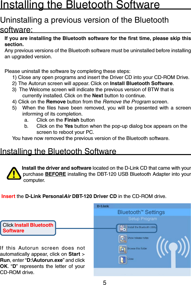 5Installing the Bluetooth SoftwareUninstalling a previous version of the Bluetooth software:If you are installing the Bluetooth software for the ﬁrst time, please skip this section. Any previous versions of the Bluetooth software must be uninstalled before installing an upgraded version.Please uninstall the software by completing these steps:1) Close any open programs and insert the Driver CD into your CD-ROM Drive.2) The Autorun screen will appear. Click on Install Bluetooth Software.3)   The Welcome screen will indicate the previous version of BTW that is currently installed. Click on the Next button to continue.4) Click on the Remove button from the Remove the Program screen.5)  When  the  ﬁles  have  been  removed,  you  will  be  presented  with  a  screen informing of its completion.a.    Click on the Finish buttonb.  Click on the Yes button when the pop-up dialog box appears on the    screen to reboot your PC.You have now removed the previous version of the Bluetooth software.Installing the Bluetooth SoftwareInstall the driver and software located on the D-Link CD that came with your purchase BEFORE installing the DBT-120 USB Bluetooth Adapter into your computer.Click Install Bluetooth Software Insert the D-Link PersonalAir DBT-120 Driver CD in the CD-ROM drive.If  this  Autorun  screen  does  not automatically appear, click on Start &gt; Run, enter “D:\Autorun.exe” and click OK. “D” represents  the  letter  of  your CD-ROM drive. 