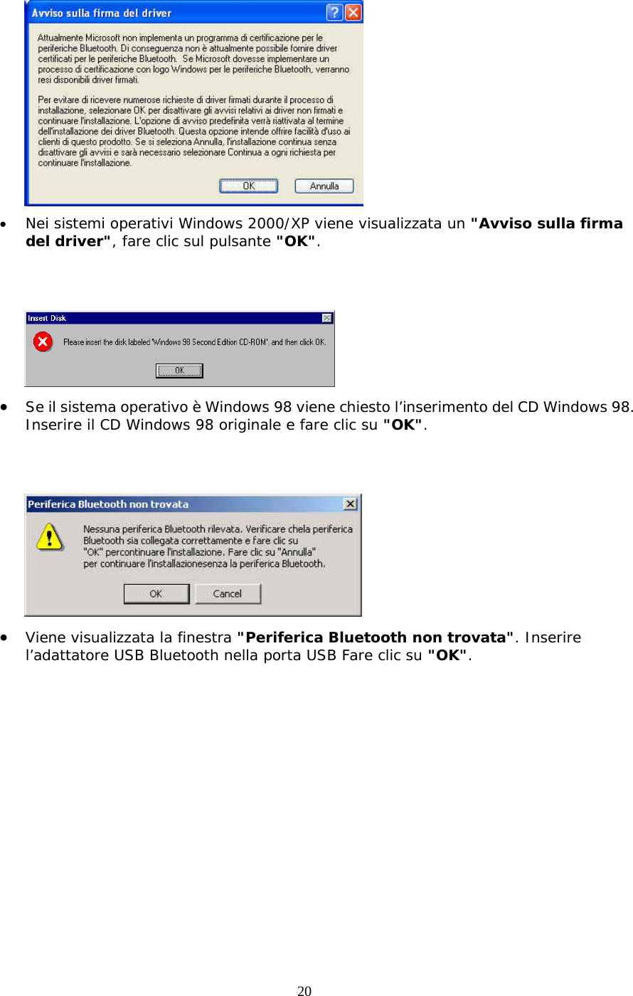 20  •  Nei sistemi operativi Windows 2000/XP viene visualizzata un &quot;Avviso sulla firma del driver&quot;, fare clic sul pulsante &quot;OK&quot;.    •  Se il sistema operativo è Windows 98 viene chiesto l’inserimento del CD Windows 98. Inserire il CD Windows 98 originale e fare clic su &quot;OK&quot;.    •  Viene visualizzata la finestra &quot;Periferica Bluetooth non trovata&quot;. Inserire l’adattatore USB Bluetooth nella porta USB Fare clic su &quot;OK&quot;. 