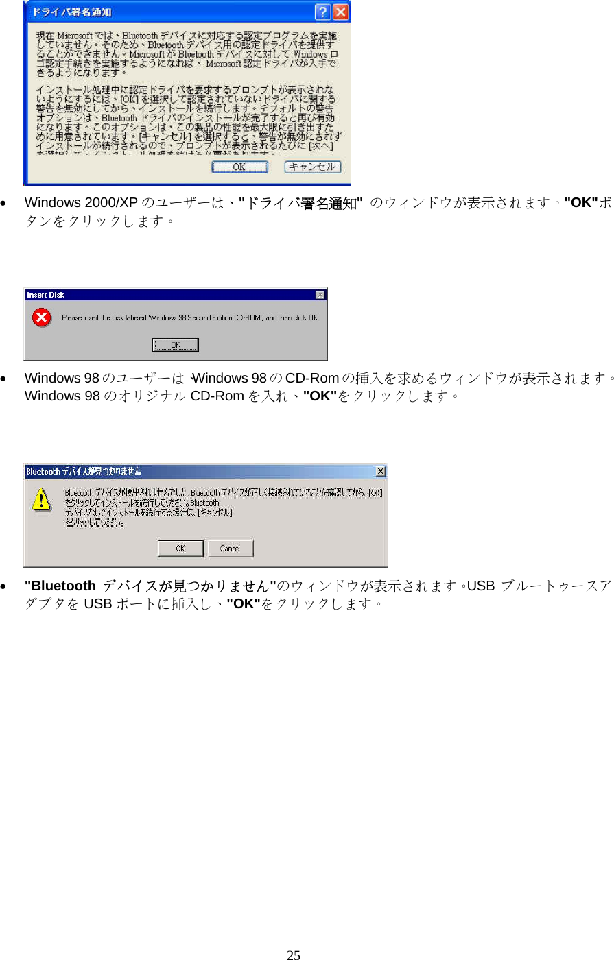 25  •  Windows 2000/XP のユーザーは、&quot;ドライバ署名通知&quot;  のウィンドウが表示されます。&quot;OK&quot;ボタンをクリックします。    •  Windows 98 のユーザーは、Windows 98 のCD-Rom の挿入を求めるウィンドウが表示されます。Windows 98 のオリジナル CD-Rom を入れ、&quot;OK&quot;をクリックします。    •  &quot;Bluetooth  デバイスが見つかリません&quot;のウィンドウが表示されます。USB  ブルートゥースアダプタを USB ポートに挿入し、&quot;OK&quot;をクリックします。 