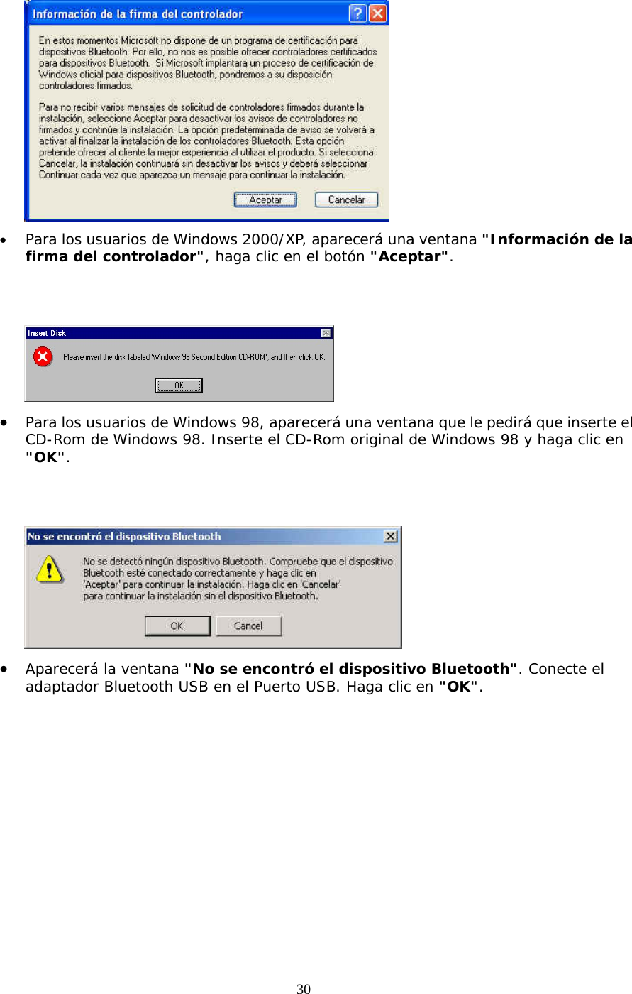 30  •  Para los usuarios de Windows 2000/XP, aparecerá una ventana &quot;Información de la firma del controlador&quot;, haga clic en el botón &quot;Aceptar&quot;.    •  Para los usuarios de Windows 98, aparecerá una ventana que le pedirá que inserte el CD-Rom de Windows 98. Inserte el CD-Rom original de Windows 98 y haga clic en &quot;OK&quot;.    •  Aparecerá la ventana &quot;No se encontró el dispositivo Bluetooth&quot;. Conecte el adaptador Bluetooth USB en el Puerto USB. Haga clic en &quot;OK&quot;. 