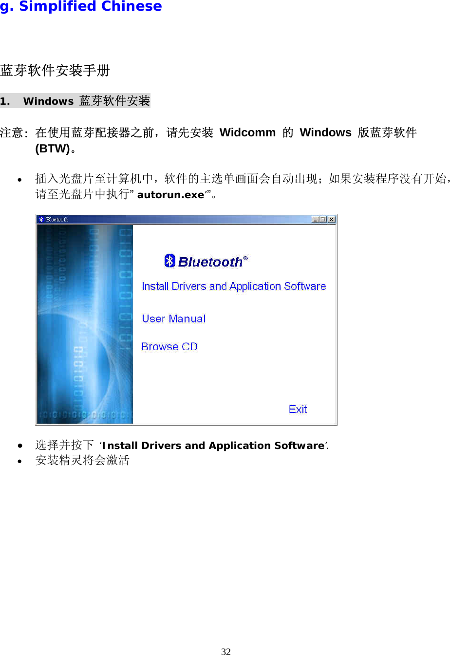 32  g. Simplified Chinese 蓝芽软件安装手册 1. Windows 蓝芽软件安装  注意: 在使用蓝芽配接器之前，请先安装 Widcomm 的 Windows 版蓝芽软件 (BTW)。  •  插入光盘片至计算机中，软件的主选单画面会自动出现；如果安装程序没有开始，请至光盘片中执行” autorun.exe’”。     •  选择并按下 ‘Install Drivers and Application Software’. •  安装精灵将会激活 