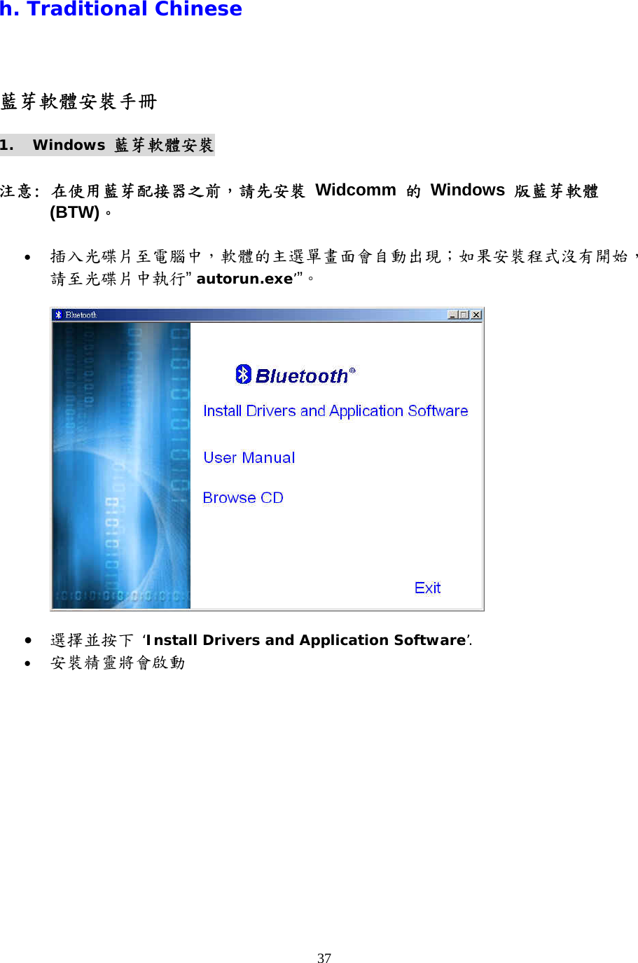37 h. Traditional Chinese 藍芽軟體安裝手冊 1. Windows 藍芽軟體安裝  注意: 在使用藍芽配接器之前，請先安裝 Widcomm 的 Windows 版藍芽軟體 (BTW)。  •  插入光碟片至電腦中，軟體的主選單畫面會自動出現；如果安裝程式沒有開始，請至光碟片中執行” autorun.exe’”。     •  選擇並按下 ‘Install Drivers and Application Software’. •  安裝精靈將會啟動 