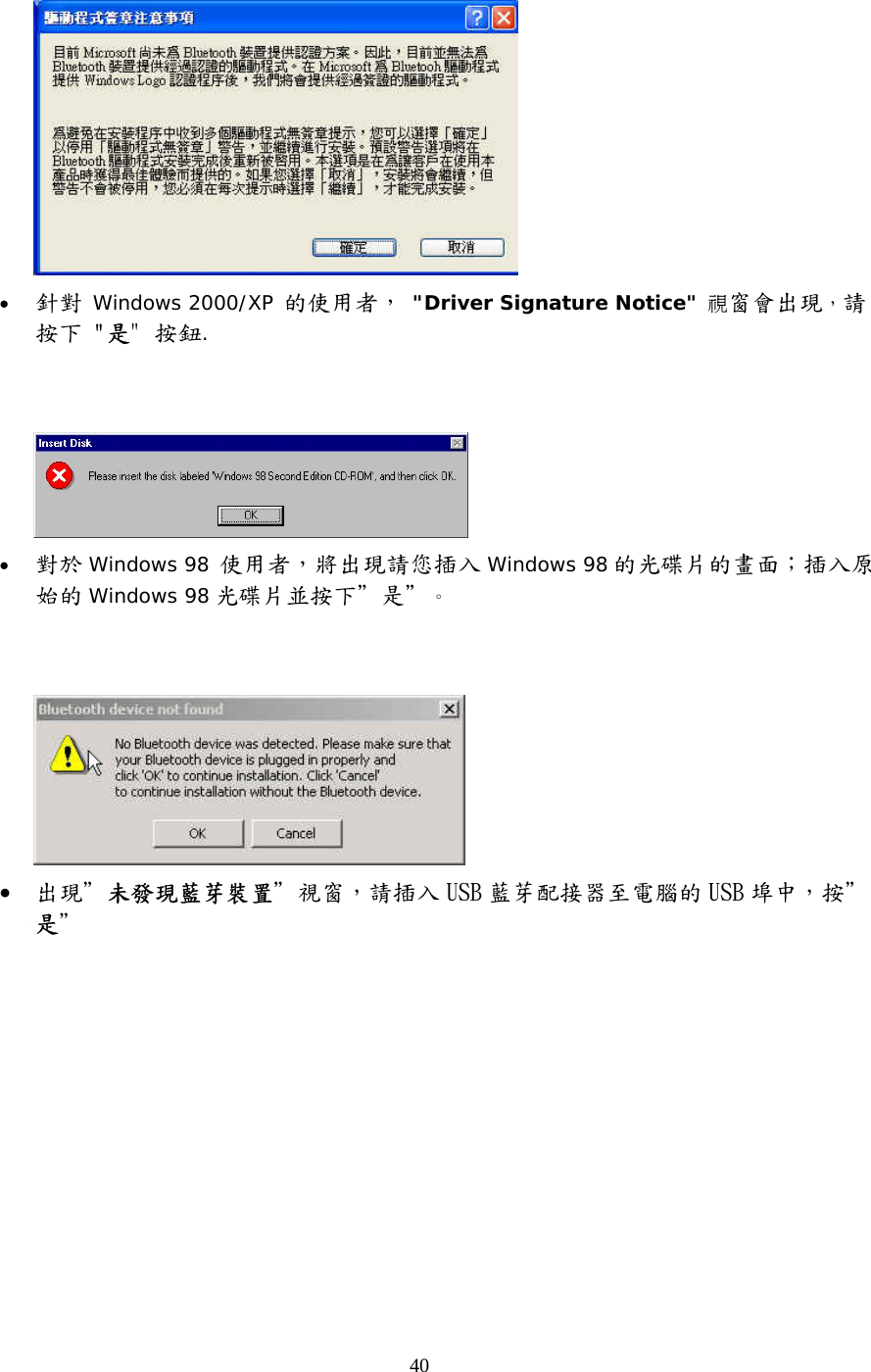 40  •  針對 Windows 2000/XP 的使用者， &quot;Driver Signature Notice&quot; 視窗會出現，請按下 &quot;是&quot; 按鈕.      •  對於 Windows 98 使用者，將出現請您插入 Windows 98 的光碟片的畫面；插入原始的 Windows 98 光碟片並按下＂是＂。    •  出現＂未發現藍芽裝置＂視窗，請插入 USB 藍芽配接器至電腦的 USB 埠中，按＂是＂ 