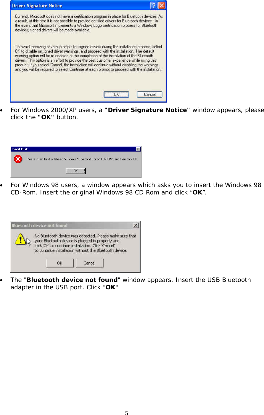 5  •  For Windows 2000/XP users, a &quot;Driver Signature Notice&quot; window appears, please click the &quot;OK&quot; button.      •  For Windows 98 users, a window appears which asks you to insert the Windows 98 CD-Rom. Insert the original Windows 98 CD Rom and click “OK”.    •  The &quot;Bluetooth device not found&quot; window appears. Insert the USB Bluetooth adapter in the USB port. Click &quot;OK&quot;. 