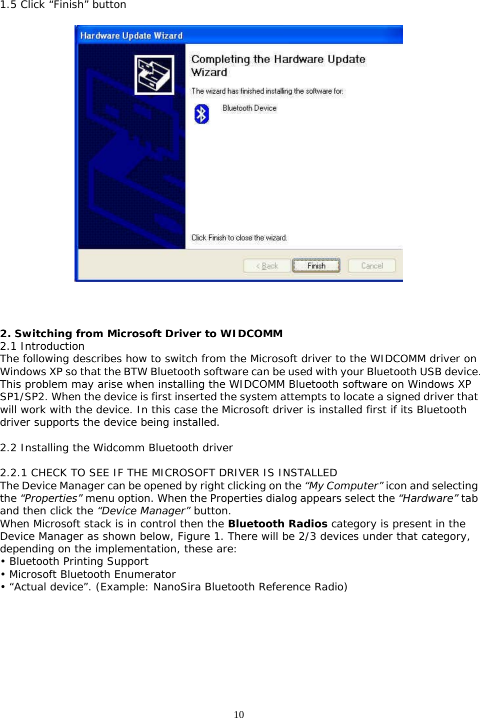 10 1.5 Click “Finish” button      2. Switching from Microsoft Driver to WIDCOMM 2.1 Introduction The following describes how to switch from the Microsoft driver to the WIDCOMM driver on Windows XP so that the BTW Bluetooth software can be used with your Bluetooth USB device. This problem may arise when installing the WIDCOMM Bluetooth software on Windows XP SP1/SP2. When the device is first inserted the system attempts to locate a signed driver that will work with the device. In this case the Microsoft driver is installed first if its Bluetooth driver supports the device being installed.  2.2 Installing the Widcomm Bluetooth driver  2.2.1 CHECK TO SEE IF THE MICROSOFT DRIVER IS INSTALLED The Device Manager can be opened by right clicking on the “My Computer” icon and selecting the “Properties” menu option. When the Properties dialog appears select the “Hardware” tab and then click the “Device Manager” button. When Microsoft stack is in control then the Bluetooth Radios category is present in the Device Manager as shown below, Figure 1. There will be 2/3 devices under that category, depending on the implementation, these are: • Bluetooth Printing Support • Microsoft Bluetooth Enumerator • “Actual device”. (Example: NanoSira Bluetooth Reference Radio)  