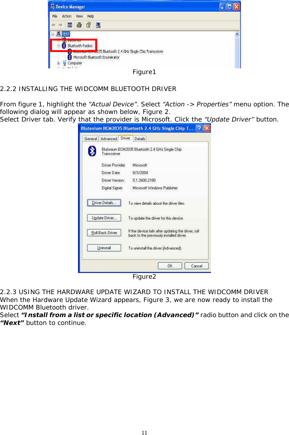 11  Figure1  2.2.2 INSTALLING THE WIDCOMM BLUETOOTH DRIVER  From figure 1, highlight the “Actual Device”. Select “Action -&gt; Properties” menu option. The following dialog will appear as shown below, Figure 2. Select Driver tab. Verify that the provider is Microsoft. Click the “Update Driver” button.  Figure2  2.2.3 USING THE HARDWARE UPDATE WIZARD TO INSTALL THE WIDCOMM DRIVER When the Hardware Update Wizard appears, Figure 3, we are now ready to install the WIDCOMM Bluetooth driver. Select “Install from a list or specific location (Advanced)” radio button and click on the “Next” button to continue. 