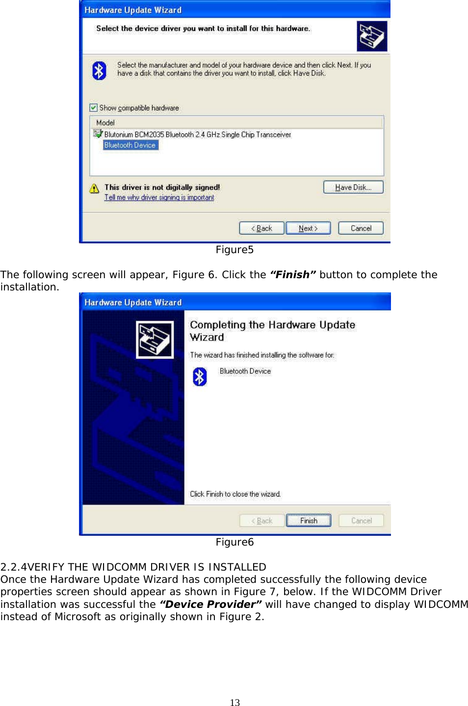 13  Figure5  The following screen will appear, Figure 6. Click the “Finish” button to complete the installation.  Figure6  2.2.4VERIFY THE WIDCOMM DRIVER IS INSTALLED Once the Hardware Update Wizard has completed successfully the following device properties screen should appear as shown in Figure 7, below. If the WIDCOMM Driver installation was successful the “Device Provider” will have changed to display WIDCOMM instead of Microsoft as originally shown in Figure 2. 