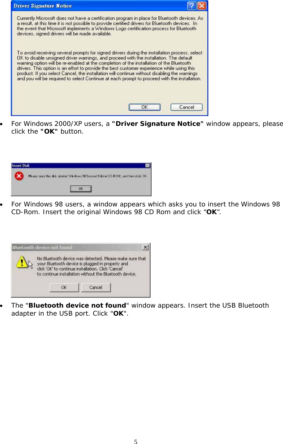 5  •  For Windows 2000/XP users, a &quot;Driver Signature Notice&quot; window appears, please click the &quot;OK&quot; button.      •  For Windows 98 users, a window appears which asks you to insert the Windows 98 CD-Rom. Insert the original Windows 98 CD Rom and click “OK”.    •  The &quot;Bluetooth device not found&quot; window appears. Insert the USB Bluetooth adapter in the USB port. Click &quot;OK&quot;. 