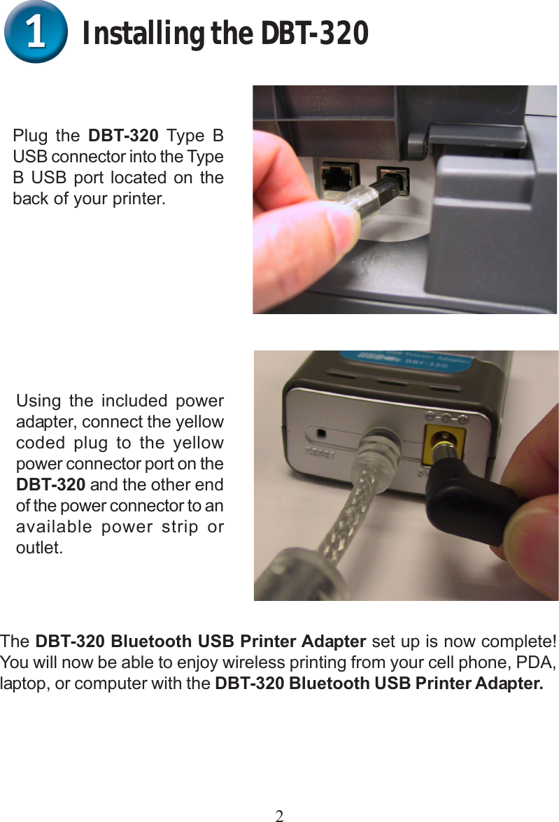 2Installing the DBT-320Plug the DBT-320 Type BUSB connector into the TypeB USB port located on theback of your printer.Using the included poweradapter, connect the yellowcoded plug to the yellowpower connector port on theDBT-320 and the other endof the power connector to anavailable power strip oroutlet.The DBT-320 Bluetooth USB Printer Adapter set up is now complete!You will now be able to enjoy wireless printing from your cell phone, PDA,laptop, or computer with the DBT-320 Bluetooth USB Printer Adapter.