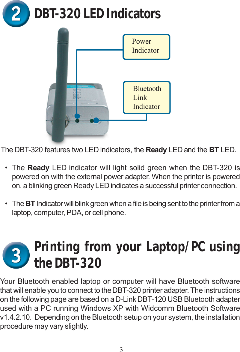 3DBT-320 LED IndicatorsPowerIndicatorBluetoothLinkIndicatorThe DBT-320 features two LED indicators, the Ready LED and the BT LED.• The Ready LED indicator will light solid green when the DBT-320 ispowered on with the external power adapter. When the printer is poweredon, a blinking green Ready LED indicates a successful printer connection.• The BT Indicator will blink green when a file is being sent to the printer from alaptop, computer, PDA, or cell phone.Printing from your Laptop/PC usingthe DBT-320Your Bluetooth enabled laptop or computer will have Bluetooth softwarethat will enable you to connect to the DBT-320 printer adapter. The instructionson the following page are based on a D-Link DBT-120 USB Bluetooth adapterused with a PC running Windows XP with Widcomm Bluetooth Softwarev1.4.2.10.  Depending on the Bluetooth setup on your system, the installationprocedure may vary slightly.