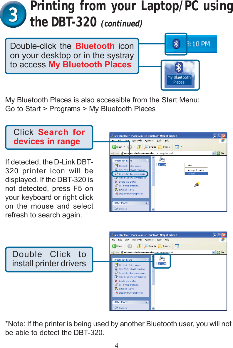 4Click  Search fordevices in rangeIf detected, the D-Link DBT-320 printer icon will bedisplayed. If the DBT-320 isnot detected, press F5 onyour keyboard or right clickon the mouse and selectrefresh to search again.Double Click toinstall printer driversDouble-click the Bluetooth  iconon your desktop or in the systrayto access My Bluetooth PlacesMy Bluetooth Places is also accessible from the Start Menu:Go to Start &gt; Programs &gt; My Bluetooth PlacesPrinting from your Laptop/PC usingthe DBT-320 (continued)*Note: If the printer is being used by another Bluetooth user, you will notbe able to detect the DBT-320.