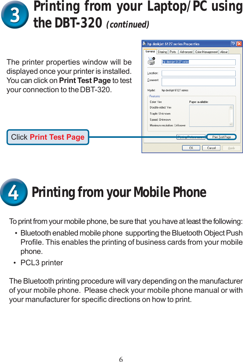 6Printing from your Mobile PhoneTo print from your mobile phone, be sure that  you have at least the following:•Bluetooth enabled mobile phone  supporting the Bluetooth Object PushProfile. This enables the printing of business cards from your mobilephone.•PCL3 printerThe Bluetooth printing procedure will vary depending on the manufacturerof your mobile phone.  Please check your mobile phone manual or withyour manufacturer for specific directions on how to print.Click Print Test PageThe printer properties window will bedisplayed once your printer is installed.You can click on Print Test Page to testyour connection to the DBT-320.Printing from your Laptop/PC usingthe DBT-320 (continued)