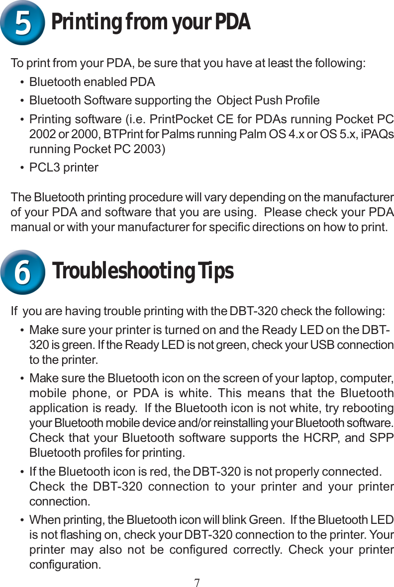 7To print from your PDA, be sure that you have at least the following:•Bluetooth enabled PDA•Bluetooth Software supporting the  Object Push Profile•Printing software (i.e. PrintPocket CE for PDAs running Pocket PC2002 or 2000, BTPrint for Palms running Palm OS 4.x or OS 5.x, iPAQsrunning Pocket PC 2003)•PCL3 printerThe Bluetooth printing procedure will vary depending on the manufacturerof your PDA and software that you are using.  Please check your PDAmanual or with your manufacturer for specific directions on how to print.Printing from your PDATroubleshooting TipsIf  you are having trouble printing with the DBT-320 check the following:•Make sure your printer is turned on and the Ready LED on the DBT-320 is green. If the Ready LED is not green, check your USB connectionto the printer.•Make sure the Bluetooth icon on the screen of your laptop, computer,mobile phone, or PDA is white. This means that the Bluetoothapplication is ready.  If the Bluetooth icon is not white, try rebootingyour Bluetooth mobile device and/or reinstalling your Bluetooth software.Check that your Bluetooth software supports the HCRP, and SPPBluetooth profiles for printing.•If the Bluetooth icon is red, the DBT-320 is not properly connected.Check the DBT-320 connection to your printer and your printerconnection.•When printing, the Bluetooth icon will blink Green.  If the Bluetooth LEDis not flashing on, check your DBT-320 connection to the printer. Yourprinter may also not be configured correctly. Check your printerconfiguration.