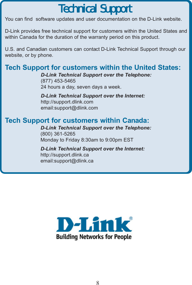 8Technical SupportTechnical SupportTechnical SupportTechnical SupportTechnical SupportYou can find  software updates and user documentation on the D-Link website.D-Link provides free technical support for customers within the United States andwithin Canada for the duration of the warranty period on this product.U.S. and Canadian customers can contact D-Link Technical Support through ourwebsite, or by phone.Tech Support for customers within the United States:D-Link Technical Support over the Telephone:(877) 453-546524 hours a day, seven days a week.D-Link Technical Support over the Internet:http://support.dlink.comemail:support@dlink.comTech Support for customers within Canada:D-Link Technical Support over the Telephone:(800) 361-5265Monday to Friday 8:30am to 9:00pm ESTD-Link Technical Support over the Internet:http://support.dlink.caemail:support@dlink.caTechnical SupportTechnical SupportTechnical SupportTechnical SupportTechnical SupportYou can find  software updates and user documentation on the D-Link website.D-Link provides free technical support for customers within the United States andwithin Canada for the duration of the warranty period on this product.U.S. and Canadian customers can contact D-Link Technical Support through ourwebsite, or by phone.Tech Support for customers within the United States:D-Link Technical Support over the Telephone:(877) 453-546524 hours a day, seven days a week.D-Link Technical Support over the Internet:http://support.dlink.comemail:support@dlink.comTech Support for customers within Canada:D-Link Technical Support over the Telephone:(800) 361-5265Monday to Friday 8:30am to 9:00pm ESTD-Link Technical Support over the Internet:http://support.dlink.caemail:support@dlink.ca
