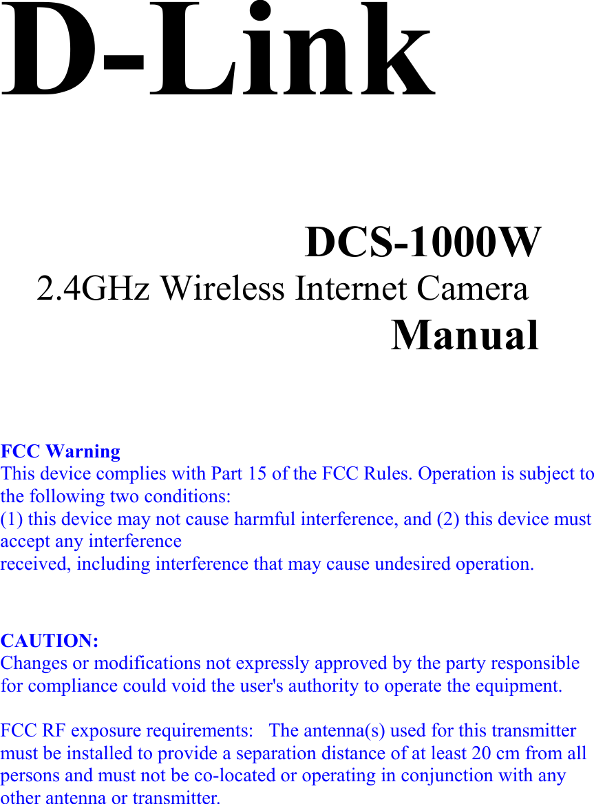D-Link   DCS-1000W 2.4GHz Wireless Internet Camera Manual      FCC Warning This device complies with Part 15 of the FCC Rules. Operation is subject to the following two conditions: (1) this device may not cause harmful interference, and (2) this device must accept any interference received, including interference that may cause undesired operation.    CAUTION:  Changes or modifications not expressly approved by the party responsible for compliance could void the user&apos;s authority to operate the equipment.  FCC RF exposure requirements:   The antenna(s) used for this transmitter must be installed to provide a separation distance of at least 20 cm from all persons and must not be co-located or operating in conjunction with any other antenna or transmitter.    