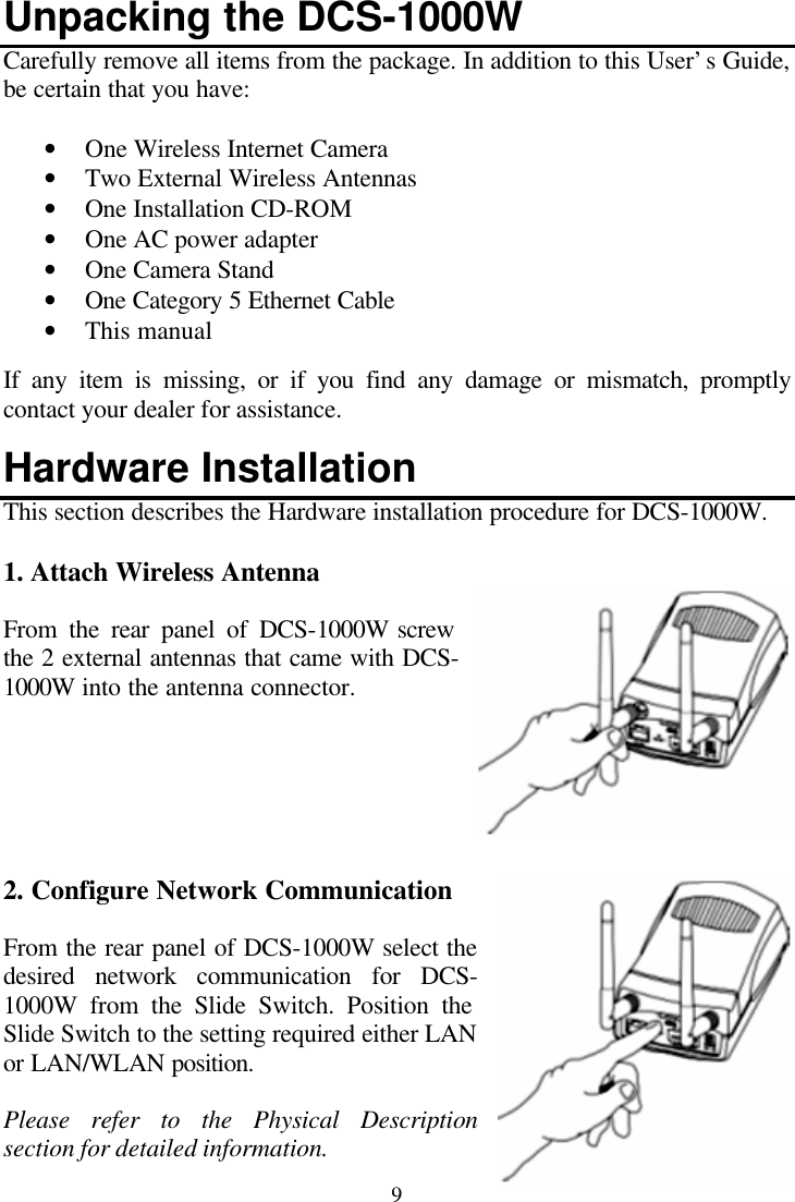  9 Unpacking the DCS-1000W Carefully remove all items from the package. In addition to this User’s Guide, be certain that you have:  • One Wireless Internet Camera • Two External Wireless Antennas • One Installation CD-ROM  • One AC power adapter • One Camera Stand • One Category 5 Ethernet Cable • This manual  If any item is missing, or if you find any damage or mismatch, promptly contact your dealer for assistance.  Hardware Installation This section describes the Hardware installation procedure for DCS-1000W.  1. Attach Wireless Antenna  From the rear panel of DCS-1000W screw the 2 external antennas that came with DCS-1000W into the antenna connector.       2. Configure Network Communication  From the rear panel of DCS-1000W select the desired network communication for DCS-1000W from the Slide Switch. Position the Slide Switch to the setting required either LAN or LAN/WLAN position.  Please refer to the Physical Description section for detailed information. 