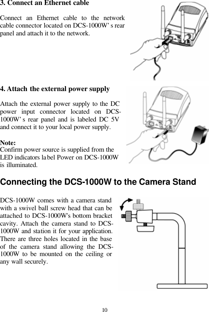  10  3. Connect an Ethernet cable  Connect an Ethernet cable to the network cable connector located on DCS-1000W’s rear panel and attach it to the network.       4. Attach the external power supply  Attach the external power supply to the DC power input connector located on DCS-1000W’s rear panel and is labeled DC 5V and connect it to your local power supply.  Note: Confirm power source is supplied from the LED indicators label Power on DCS-1000W is illuminated.  Connecting the DCS-1000W to the Camera Stand  DCS-1000W comes with a camera stand with a swivel ball screw head that can be attached to DCS-1000W&apos;s bottom bracket cavity. Attach the camera stand to DCS-1000W and station it for your application. There are three holes located in the base of the camera stand allowing the DCS-1000W to be mounted on the ceiling or any wall securely.      