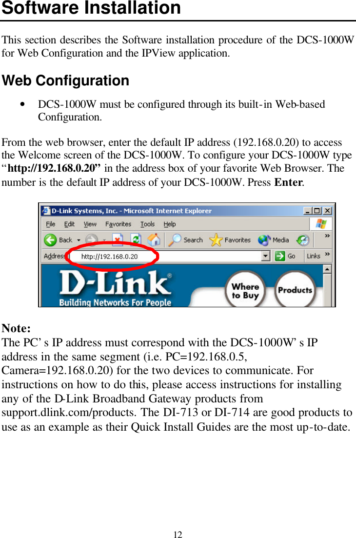  12 Software Installation  This section describes the Software installation procedure of the DCS-1000W for Web Configuration and the IPView application.  Web Configuration • DCS-1000W must be configured through its built-in Web-based Configuration.  From the web browser, enter the default IP address (192.168.0.20) to access the Welcome screen of the DCS-1000W. To configure your DCS-1000W type “http://192.168.0.20” in the address box of your favorite Web Browser. The number is the default IP address of your DCS-1000W. Press Enter.    Note: The PC’s IP address must correspond with the DCS-1000W’s IP address in the same segment (i.e. PC=192.168.0.5, Camera=192.168.0.20) for the two devices to communicate. For instructions on how to do this, please access instructions for installing any of the D-Link Broadband Gateway products from support.dlink.com/products. The DI-713 or DI-714 are good products to use as an example as their Quick Install Guides are the most up-to-date. 