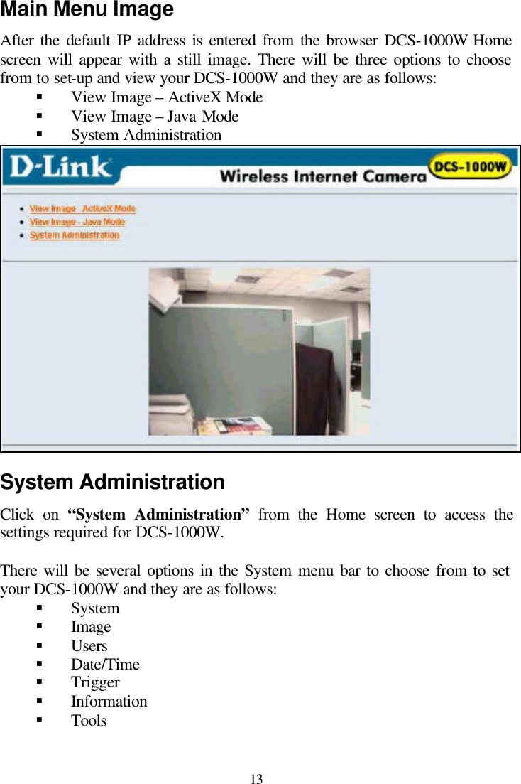  13 Main Menu Image After the default IP address is entered from the browser DCS-1000W Home screen will appear with a still image. There will be three options to choose from to set-up and view your DCS-1000W and they are as follows: § View Image – ActiveX Mode § View Image – Java Mode § System Administration   System Administration Click on “System Administration” from the Home screen to access the settings required for DCS-1000W.  There will be several options in the System menu bar to choose from to set your DCS-1000W and they are as follows: § System § Image § Users § Date/Time § Trigger § Information § Tools 