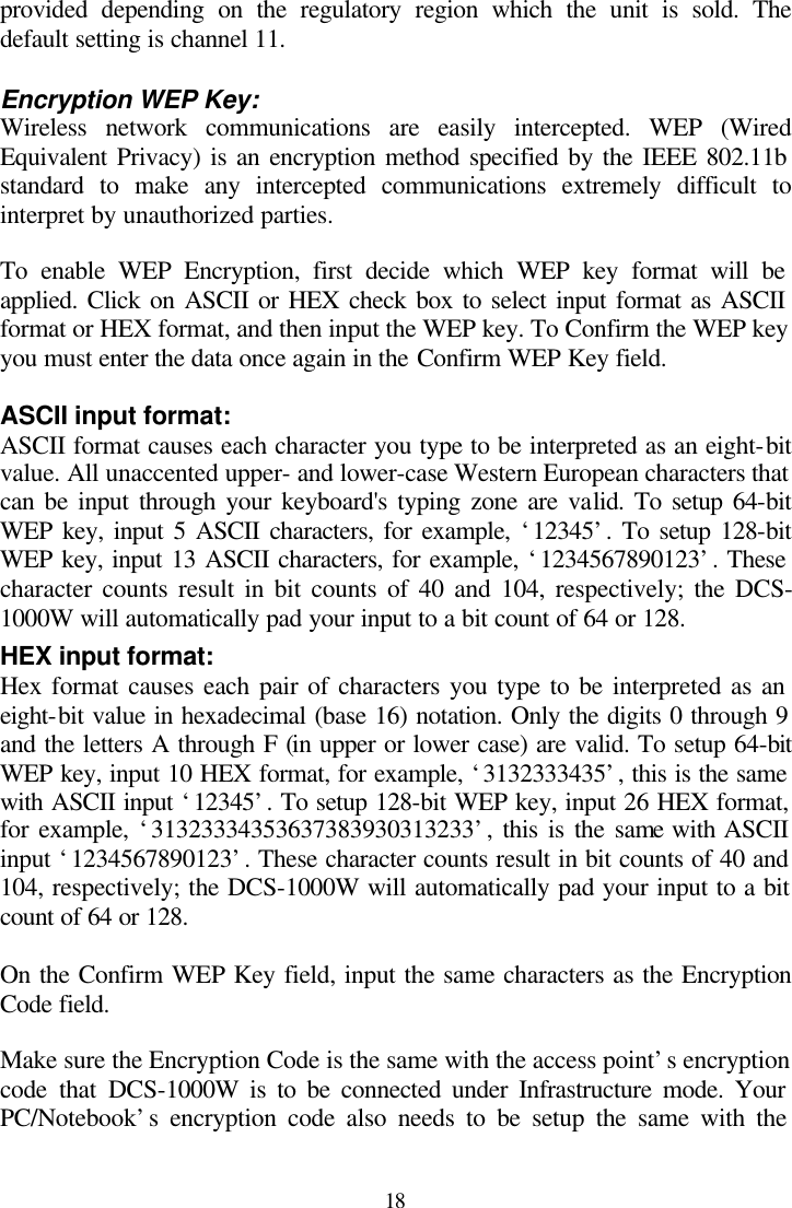  18 provided depending on the regulatory region which the unit is sold. The default setting is channel 11.  Encryption WEP Key: Wireless network communications are easily intercepted. WEP (Wired Equivalent Privacy) is an encryption method specified by the IEEE 802.11b standard to make any intercepted communications extremely difficult to interpret by unauthorized parties.  To enable WEP Encryption, first decide which WEP key format will be applied. Click on ASCII or HEX check box to select input format as ASCII format or HEX format, and then input the WEP key. To Confirm the WEP key you must enter the data once again in the Confirm WEP Key field.   ASCII input format: ASCII format causes each character you type to be interpreted as an eight-bit value. All unaccented upper- and lower-case Western European characters that can be input through your keyboard&apos;s typing zone are valid. To setup 64-bit WEP key, input 5 ASCII characters, for example, ‘12345’. To setup 128-bit WEP key, input 13 ASCII characters, for example, ‘1234567890123’. These character counts result in bit counts of 40 and 104, respectively; the DCS-1000W will automatically pad your input to a bit count of 64 or 128. HEX input format: Hex format causes each pair of characters you type to be interpreted as an eight-bit value in hexadecimal (base 16) notation. Only the digits 0 through 9 and the letters A through F (in upper or lower case) are valid. To setup 64-bit WEP key, input 10 HEX format, for example, ‘3132333435’, this is the same with ASCII input ‘12345’. To setup 128-bit WEP key, input 26 HEX format, for example, ‘31323334353637383930313233’, this is the same with ASCII input ‘1234567890123’. These character counts result in bit counts of 40 and 104, respectively; the DCS-1000W will automatically pad your input to a bit count of 64 or 128.  On the Confirm WEP Key field, input the same characters as the Encryption Code field.  Make sure the Encryption Code is the same with the access point’s encryption code that DCS-1000W is to be connected under Infrastructure mode. Your PC/Notebook’s encryption code also needs to be setup the same with the 