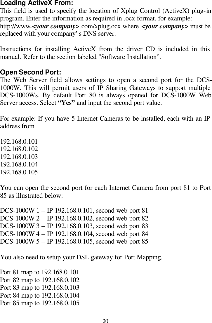  20 Loading ActiveX From: This field is used to specify the location of Xplug Control (ActiveX) plug-in program. Enter the information as required in .ocx format, for example: http://www.&lt;your company&gt;.com/xplug.ocx where &lt;your company&gt; must be replaced with your company’s DNS server.  Instructions for installing ActiveX from the driver CD is included in this manual. Refer to the section labeled &quot;Software Installation”.  Open Second Port: The Web Server field allows settings to open a second port for the DCS-1000W. This will permit users of IP Sharing Gateways to support multiple DCS-1000Ws. By default Port 80 is always opened for DCS-1000W Web Server access. Select “Yes” and input the second port value.   For example: If you have 5 Internet Cameras to be installed, each with an IP address from   192.168.0.101 192.168.0.102 192.168.0.103 192.168.0.104 192.168.0.105  You can open the second port for each Internet Camera from port 81 to Port 85 as illustrated below:  DCS-1000W 1 – IP 192.168.0.101, second web port 81 DCS-1000W 2 – IP 192.168.0.102, second web port 82 DCS-1000W 3 – IP 192.168.0.103, second web port 83 DCS-1000W 4 – IP 192.168.0.104, second web port 84 DCS-1000W 5 – IP 192.168.0.105, second web port 85  You also need to setup your DSL gateway for Port Mapping.  Port 81 map to 192.168.0.101 Port 82 map to 192.168.0.102 Port 83 map to 192.168.0.103 Port 84 map to 192.168.0.104 Port 85 map to 192.168.0.105  