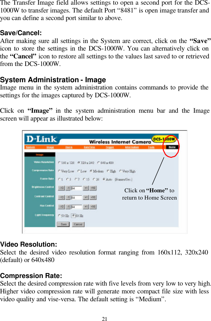  21 The Transfer Image field allows settings to open a second port for the DCS-1000W to transfer images. The default Port “8481” is open image transfer and you can define a second port similar to above.  Save/Cancel: After making sure all settings in the System are correct, click on the “Save” icon to store the settings in the DCS-1000W. You can alternatively click on the “Cancel” icon to restore all settings to the values last saved to or retrieved from the DCS-1000W.  System Administration - Image Image menu in the system administration contains commands to provide the settings for the images captured by DCS-1000W.  Click on “Image” in the system administration menu bar and the Image screen will appear as illustrated below:     Video Resolution: Select the desired video resolution format ranging from 160x112, 320x240 (default) or 640x480  Compression Rate: Select the desired compression rate with five levels from very low to very high. Higher video compression rate will generate more compact file size with less video quality and vise-versa. The default setting is “Medium”.  Click on “Home” to return to Home Screen 