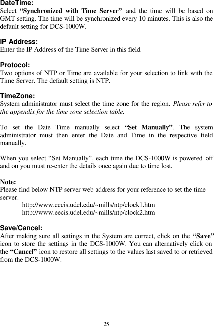  25 DateTime: Select  “Synchronized with Time Server” and the time will be based on GMT setting. The time will be synchronized every 10 minutes. This is also the default setting for DCS-1000W.  IP Address: Enter the IP Address of the Time Server in this field.  Protocol: Two options of NTP or Time are available for your selection to link with the Time Server. The default setting is NTP.  TimeZone: System administrator must select the time zone for the region. Please refer to the appendix for the time zone selection table.  To set the Date Time manually select “Set Manually”. The system administrator must then enter the Date and Time in the respective field manually.  When you select “Set Manually”, each time the DCS-1000W is powered off and on you must re-enter the details once again due to time lost.  Note: Please find below NTP server web address for your reference to set the time server. http://www.eecis.udel.edu/~mills/ntp/clock1.htm http://www.eecis.udel.edu/~mills/ntp/clock2.htm  Save/Cancel: After making sure all settings in the System are correct, click on the “Save” icon to store the settings in the DCS-1000W. You can alternatively click on the “Cancel” icon to restore all settings to the values last saved to or retrieved from the DCS-1000W. 