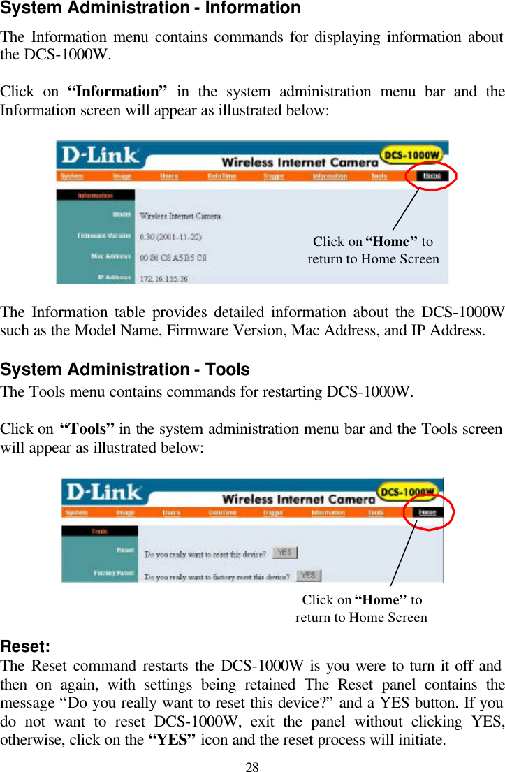  28 System Administration - Information The Information menu contains commands for displaying information about the DCS-1000W.  Click on “Information” in the system administration menu bar and the Information screen will appear as illustrated below:    The Information table provides detailed information about the DCS-1000W such as the Model Name, Firmware Version, Mac Address, and IP Address.  System Administration - Tools The Tools menu contains commands for restarting DCS-1000W.  Click on “Tools” in the system administration menu bar and the Tools screen will appear as illustrated below:      Reset: The Reset command restarts the DCS-1000W is you were to turn it off and then on again, with settings being retained The Reset panel contains the message “Do you really want to reset this device?” and a YES button. If you do not want to reset DCS-1000W, exit the panel without clicking YES, otherwise, click on the “YES” icon and the reset process will initiate. Click on “Home” to return to Home Screen Click on “Home” to return to Home Screen 