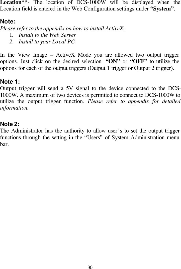  30  Location**- The location of DCS-1000W will be displayed when the Location field is entered in the Web Configuration settings under “System”.  Note: Please refer to the appendix on how to install ActiveX. 1. Install to the Web Server 2. Install to your Local PC  In the View Image – ActiveX Mode you are allowed two output trigger options. Just click on the desired selection  “ON” or “OFF” to utilize the options for each of the output triggers (Output 1 trigger or Output 2 trigger).  Note 1:  Output trigger will send a 5V signal to the device connected to the DCS-1000W. A maximum of two devices is permitted to connect to DCS-1000W to utilize the output trigger function. Please refer to appendix for detailed information.  Note 2:  The Administrator has the authority to allow user’s to set the output trigger functions through the setting in the “Users” of System Administration menu bar. 