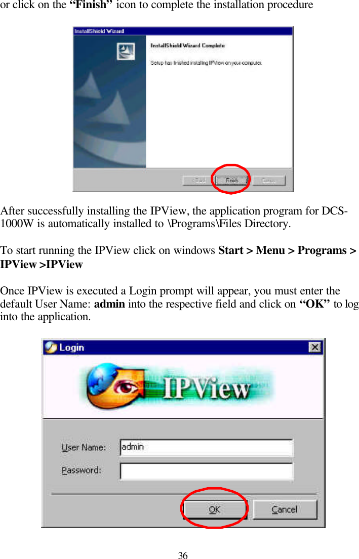  36 or click on the “Finish” icon to complete the installation procedure    After successfully installing the IPView, the application program for DCS-1000W is automatically installed to \Programs\Files Directory.  To start running the IPView click on windows Start &gt; Menu &gt; Programs &gt; IPView &gt;IPView   Once IPView is executed a Login prompt will appear, you must enter the default User Name: admin into the respective field and click on “OK” to log into the application.   